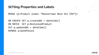 © 2022 Neo4j, Inc. All rights reserved.
MERGE (p:Product {name: “Beavertown Neck Oil IPA”})
ON CREATE SET p.createdAt = datetime()
ON MATCH SET p:RestockedProduct
SET p.updatedAt = datetime()
REMOVE p:OutOfStock
SETting Properties and Labels
 