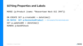 © 2022 Neo4j, Inc. All rights reserved.
MERGE (p:Product {name: “Beavertown Neck Oil IPA”})
ON CREATE SET p.createdAt = datetime()
ON MATCH SET p:RestockedProduct
SET p.updatedAt = datetime()
REMOVE p:OutOfStock
SETting Properties and Labels
Set a property if the node already exists
 