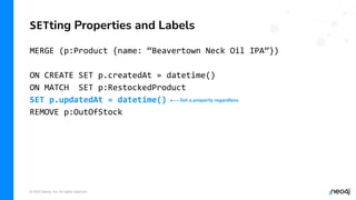 © 2022 Neo4j, Inc. All rights reserved.
MERGE (p:Product {name: “Beavertown Neck Oil IPA”})
ON CREATE SET p.createdAt = datetime()
ON MATCH SET p:RestockedProduct
SET p.updatedAt = datetime()
REMOVE p:OutOfStock
SETting Properties and Labels
Set a property regardless
 