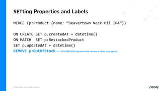 © 2022 Neo4j, Inc. All rights reserved.
MERGE (p:Product {name: “Beavertown Neck Oil IPA”})
ON CREATE SET p.createdAt = datetime()
ON MATCH SET p:RestockedProduct
SET p.updatedAt = datetime()
REMOVE p:OutOfStock
SETting Properties and Labels
The REMOVE keyword will remove a label or property
 