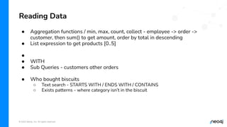 © 2022 Neo4j, Inc. All rights reserved.
● Aggregation functions / min, max, count, collect - employee -> order ->
customer, then sum() to get amount, order by total in descending
● List expression to get products [0..5]
●
● WITH
● Sub Queries - customers other orders
● Who bought biscuits
○ Text search - STARTS WITH / ENDS WITH / CONTAINS
○ Exists patterns - where category isn’t in the biscuit
Reading Data
 