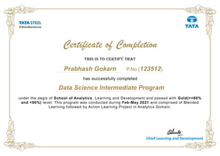 Data Science Intermediate Program
under the aegis of School of Analytics, Learning and Development and passed with Gold(>=80%
and <90%) level. This program was conducted during Feb-May 2021 and comprised of Blended
Learning followed by Action Learning Project in Analytics Domain.
This is to certify that
Prabhash Gokarn
Certificate of Completion
Chief Learning and Development
has successfully completed
P.No.(123512)
 