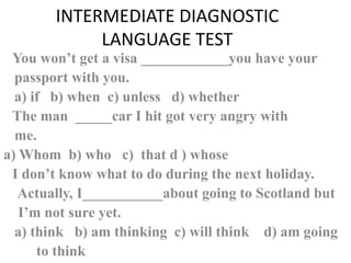 INTERMEDIATE DIAGNOSTIC
            LANGUAGE TEST
 You won’t get a visa ____________you have your
  passport with you.
  a) if b) when c) unless d) whether
 The man _____car I hit got very angry with
  me.
a) Whom b) who c) that d ) whose
 I don’t know what to do during the next holiday.
  Actually, I___________about going to Scotland but
   I’m not sure yet.
  a) think b) am thinking c) will think d) am going
      to think
 