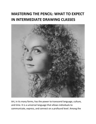 MASTERING THE PENCIL: WHAT TO EXPECT
IN INTERMEDIATE DRAWING CLASSES
Art, in its many forms, has the power to transcend language, culture,
and time. It is a universal language that allows individuals to
communicate, express, and connect on a profound level. Among the
 