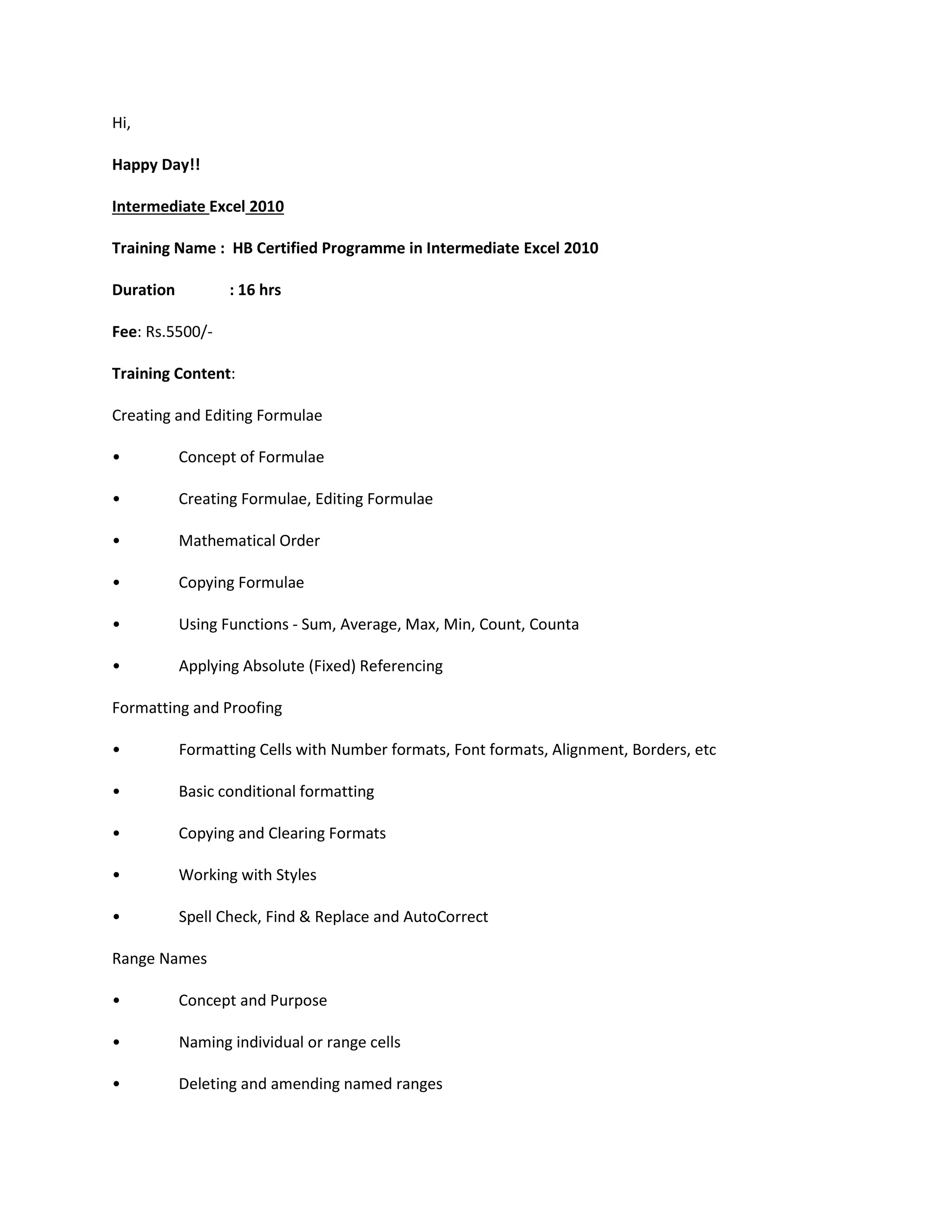 Hi,
Happy Day!!
Intermediate Excel 2010
Training Name : HB Certified Programme in Intermediate Excel 2010
Duration : 16 hrs
Fee: Rs.5500/-
Training Content:
Creating and Editing Formulae
• Concept of Formulae
• Creating Formulae, Editing Formulae
• Mathematical Order
• Copying Formulae
• Using Functions - Sum, Average, Max, Min, Count, Counta
• Applying Absolute (Fixed) Referencing
Formatting and Proofing
• Formatting Cells with Number formats, Font formats, Alignment, Borders, etc
• Basic conditional formatting
• Copying and Clearing Formats
• Working with Styles
• Spell Check, Find & Replace and AutoCorrect
Range Names
• Concept and Purpose
• Naming individual or range cells
• Deleting and amending named ranges
 