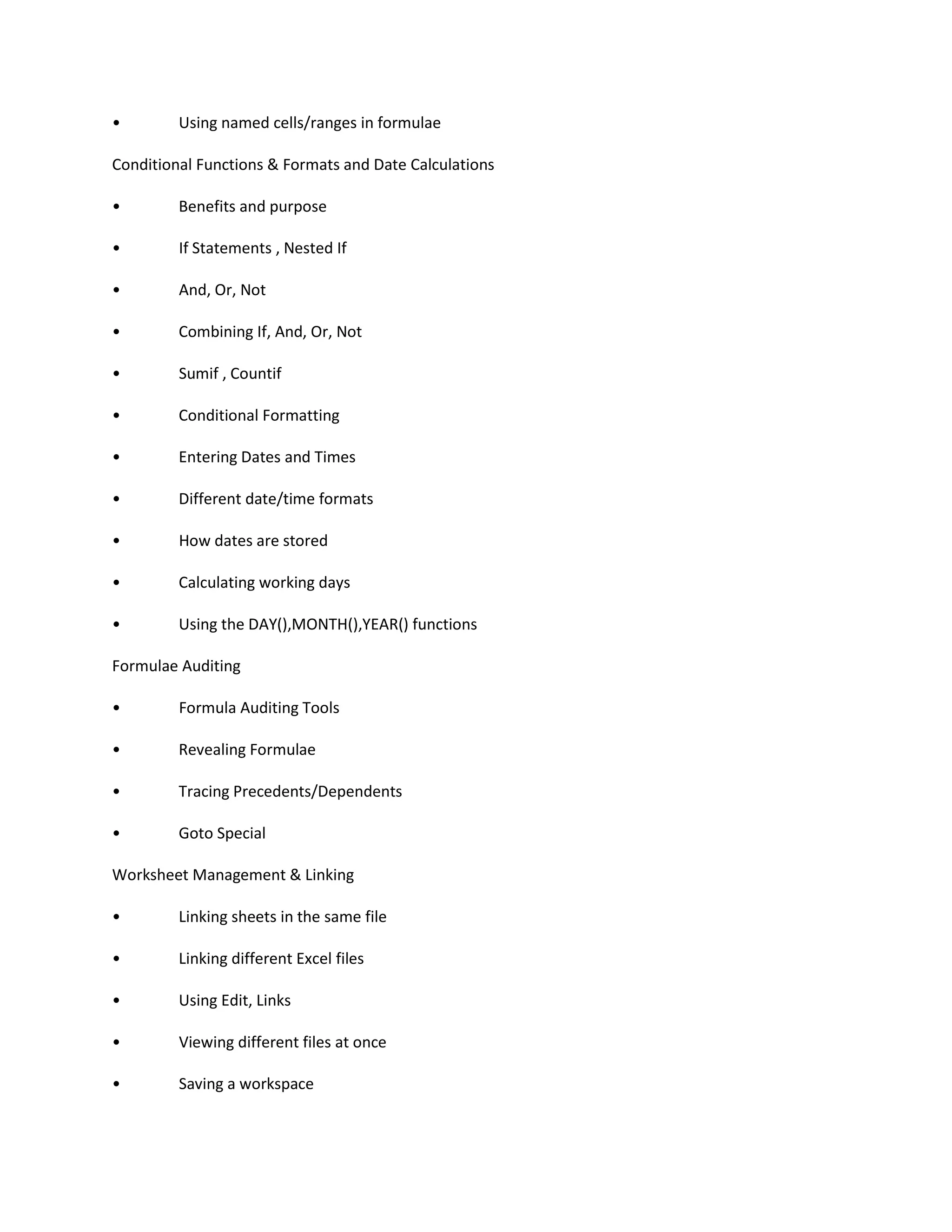 • Using named cells/ranges in formulae
Conditional Functions & Formats and Date Calculations
• Benefits and purpose
• If Statements , Nested If
• And, Or, Not
• Combining If, And, Or, Not
• Sumif , Countif
• Conditional Formatting
• Entering Dates and Times
• Different date/time formats
• How dates are stored
• Calculating working days
• Using the DAY(),MONTH(),YEAR() functions
Formulae Auditing
• Formula Auditing Tools
• Revealing Formulae
• Tracing Precedents/Dependents
• Goto Special
Worksheet Management & Linking
• Linking sheets in the same file
• Linking different Excel files
• Using Edit, Links
• Viewing different files at once
• Saving a workspace
 