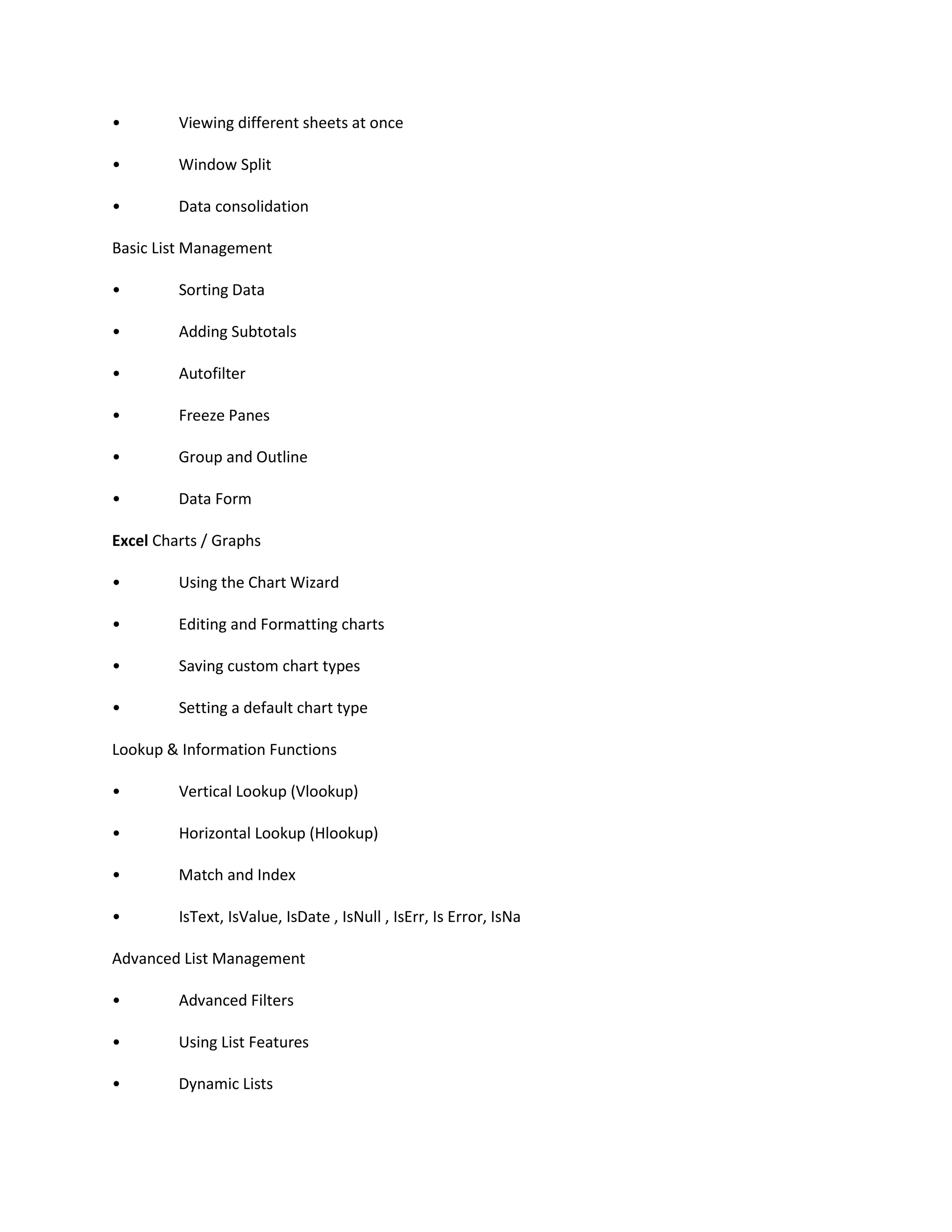 • Viewing different sheets at once
• Window Split
• Data consolidation
Basic List Management
• Sorting Data
• Adding Subtotals
• Autofilter
• Freeze Panes
• Group and Outline
• Data Form
Excel Charts / Graphs
• Using the Chart Wizard
• Editing and Formatting charts
• Saving custom chart types
• Setting a default chart type
Lookup & Information Functions
• Vertical Lookup (Vlookup)
• Horizontal Lookup (Hlookup)
• Match and Index
• IsText, IsValue, IsDate , IsNull , IsErr, Is Error, IsNa
Advanced List Management
• Advanced Filters
• Using List Features
• Dynamic Lists
 