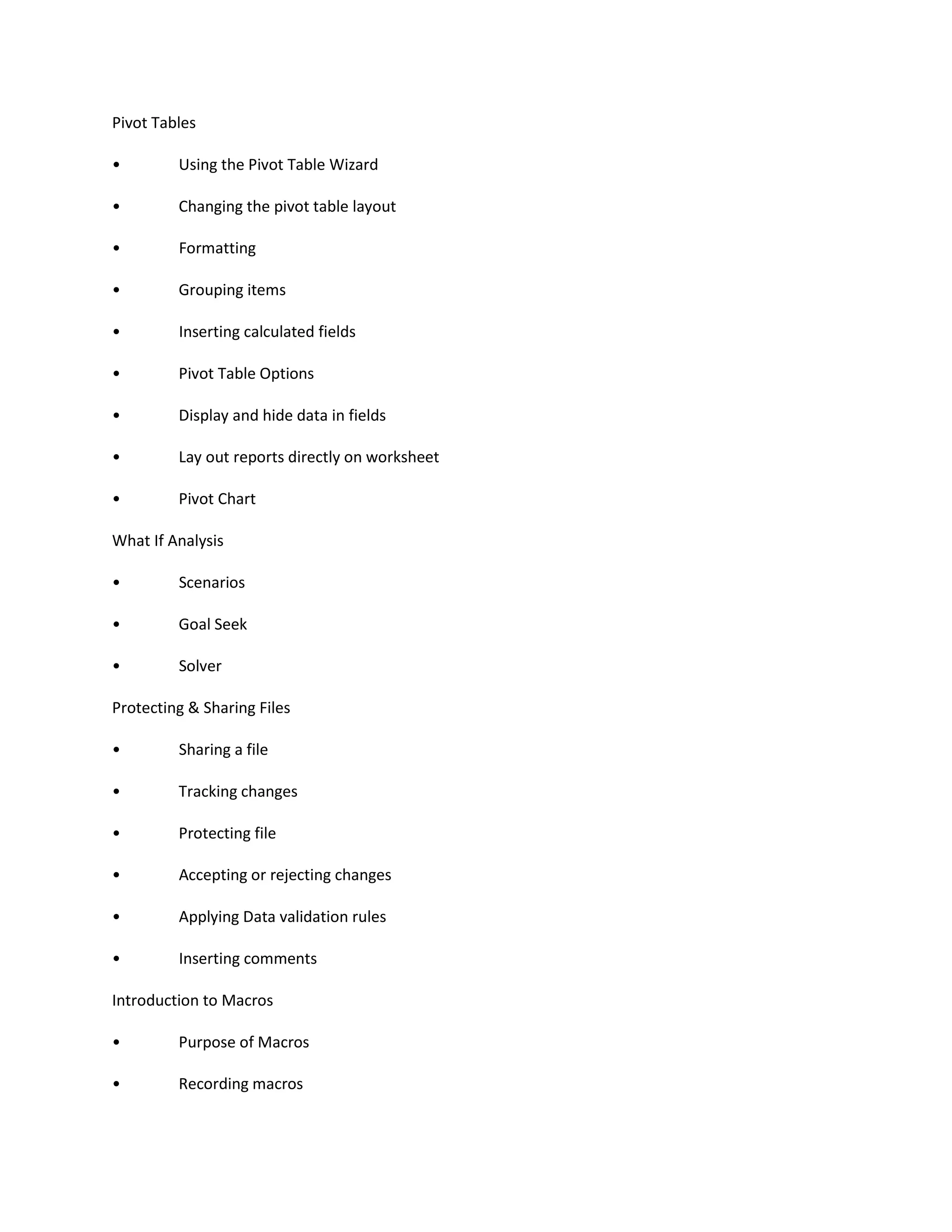 Pivot Tables
• Using the Pivot Table Wizard
• Changing the pivot table layout
• Formatting
• Grouping items
• Inserting calculated fields
• Pivot Table Options
• Display and hide data in fields
• Lay out reports directly on worksheet
• Pivot Chart
What If Analysis
• Scenarios
• Goal Seek
• Solver
Protecting & Sharing Files
• Sharing a file
• Tracking changes
• Protecting file
• Accepting or rejecting changes
• Applying Data validation rules
• Inserting comments
Introduction to Macros
• Purpose of Macros
• Recording macros
 