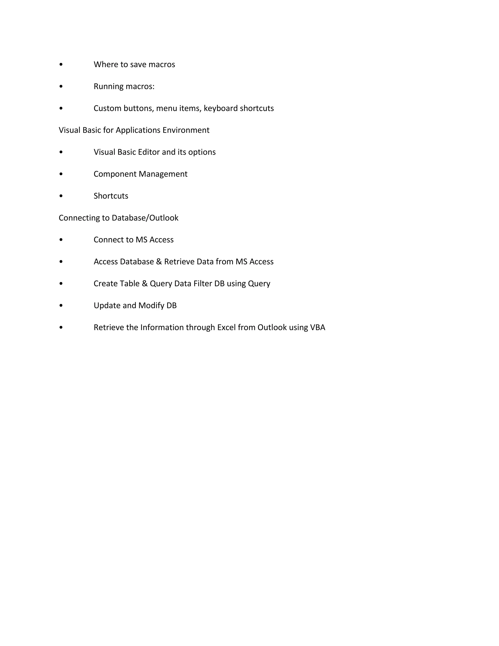 • Where to save macros
• Running macros:
• Custom buttons, menu items, keyboard shortcuts
Visual Basic for Applications Environment
• Visual Basic Editor and its options
• Component Management
• Shortcuts
Connecting to Database/Outlook
• Connect to MS Access
• Access Database & Retrieve Data from MS Access
• Create Table & Query Data Filter DB using Query
• Update and Modify DB
• Retrieve the Information through Excel from Outlook using VBA
 