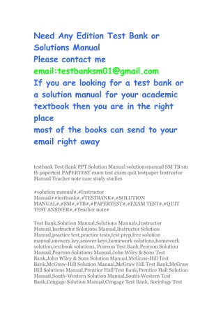 Need Any Edition Test Bank or
Solutions Manual
Please contact me
email:testbanksm01@gmail.com
If you are looking for a test bank or
a solution manual for your academic
textbook then you are in the right
place
most of the books can send to your
email right away
testbank Test Bank PPT Solution Manual solutionsmanual SM TB sm
tb papertest PAPERTEST exam test exam quit testpaper Instructor
Manual Teacher note case study studies
#solution manual#,#Instructor
Manual##testbank#,#TESTBANK#,#SOLUTION
MANUAL#,#SM#,#TB#,#PAPERTEST#,#EXAM TEST#,#QUIT
TEST ANSWER#,#Teacher note#
Test Bank,Solution Manual,Solutions Manuals,Instructor
Manual,Instructor Solutions Manual,Instructor Solution
Manual,practice test,practice tests,test prep,free solution
manual,answers key,answer keys,homework solutions,homework
solution,textbook solutions, Pearson Test Bank,Pearson Solution
Manual,Pearson Solutions Manual,John Wiley & Sons Test
Bank,John Wiley & Sons Solution Manual,McGraw-Hill Test
Bank,McGraw-Hill Solution Manual,McGraw Hill Test Bank,McGraw
Hill Solutions Manual,Prentice Hall Test Bank,Prentice Hall Solution
Manual,South-Western Solution Manual,South-Western Test
Bank,Cengage Solution Manual,Cengage Test Bank, Sociology Test
 