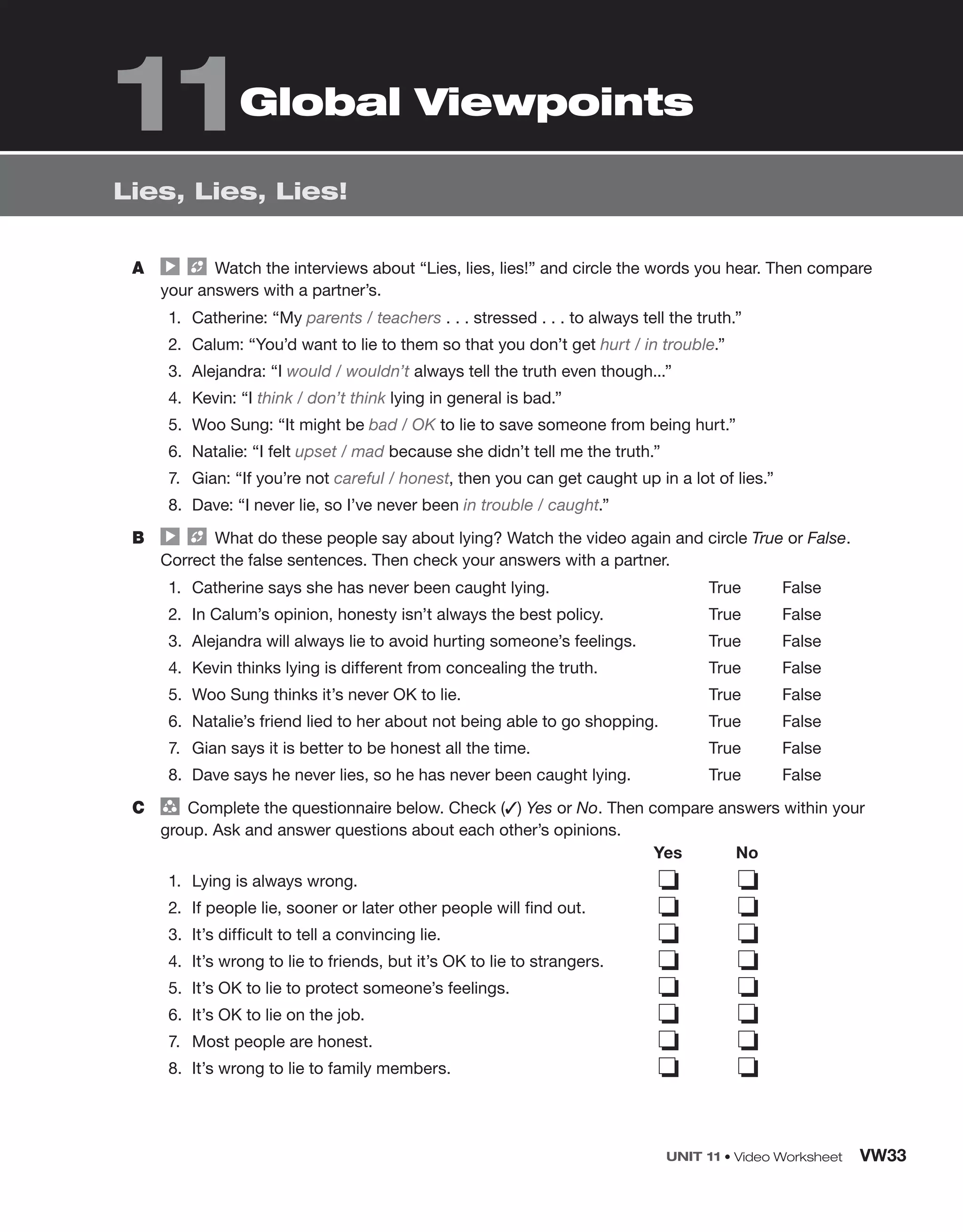 UNIT 11 • Video Worksheet VW33
Lies, Lies, Lies!
Global Viewpoints
A Watch the interviews about “Lies, lies, lies!” and circle the words you hear. Then compare
your answers with a partner’s.
1. Catherine: “My parents / teachers . . . stressed . . . to always tell the truth.”
2. Calum: “You’d want to lie to them so that you don’t get hurt / in trouble.”
3. Alejandra: “I would / wouldn’t always tell the truth even though...”
4. Kevin: “I think / don’t think lying in general is bad.”
5. Woo Sung: “It might be bad / OK to lie to save someone from being hurt.”
6. Natalie: “I felt upset / mad because she didn’t tell me the truth.”
7. Gian: “If you’re not careful / honest, then you can get caught up in a lot of lies.”
8. Dave: “I never lie, so I’ve never been in trouble / caught.”
B What do these people say about lying? Watch the video again and circle True or False.
Correct the false sentences. Then check your answers with a partner.
1. Catherine says she has never been caught lying.
2. In Calum’s opinion, honesty isn’t always the best policy.
3. Alejandra will always lie to avoid hurting someone’s feelings.
4. Kevin thinks lying is different from concealing the truth.
5. Woo Sung thinks it’s never OK to lie.
6. Natalie’s friend lied to her about not being able to go shopping.
7. Gian says it is better to be honest all the time.
8. Dave says he never lies, so he has never been caught lying.
True False
True False
True False
True False
True False
True False
True False
True False
C group
Complete the questionnaire below. Check (✓) Yes or No. Then compare answers within your
group. Ask and answer questions about each other’s opinions.
1. Lying is always wrong.
2. If people lie, sooner or later other people will find out.
3. It’s difficult to tell a convincing lie.
4. It’s wrong to lie to friends, but it’s OK to lie to strangers.
5. It’s OK to lie to protect someone’s feelings.
6. It’s OK to lie on the job.
7. Most people are honest.
8. It’s wrong to lie to family members.
Yes No
❏ ❏
❏ ❏
❏ ❏
❏ ❏
❏ ❏
❏ ❏
❏ ❏
❏ ❏
11
 