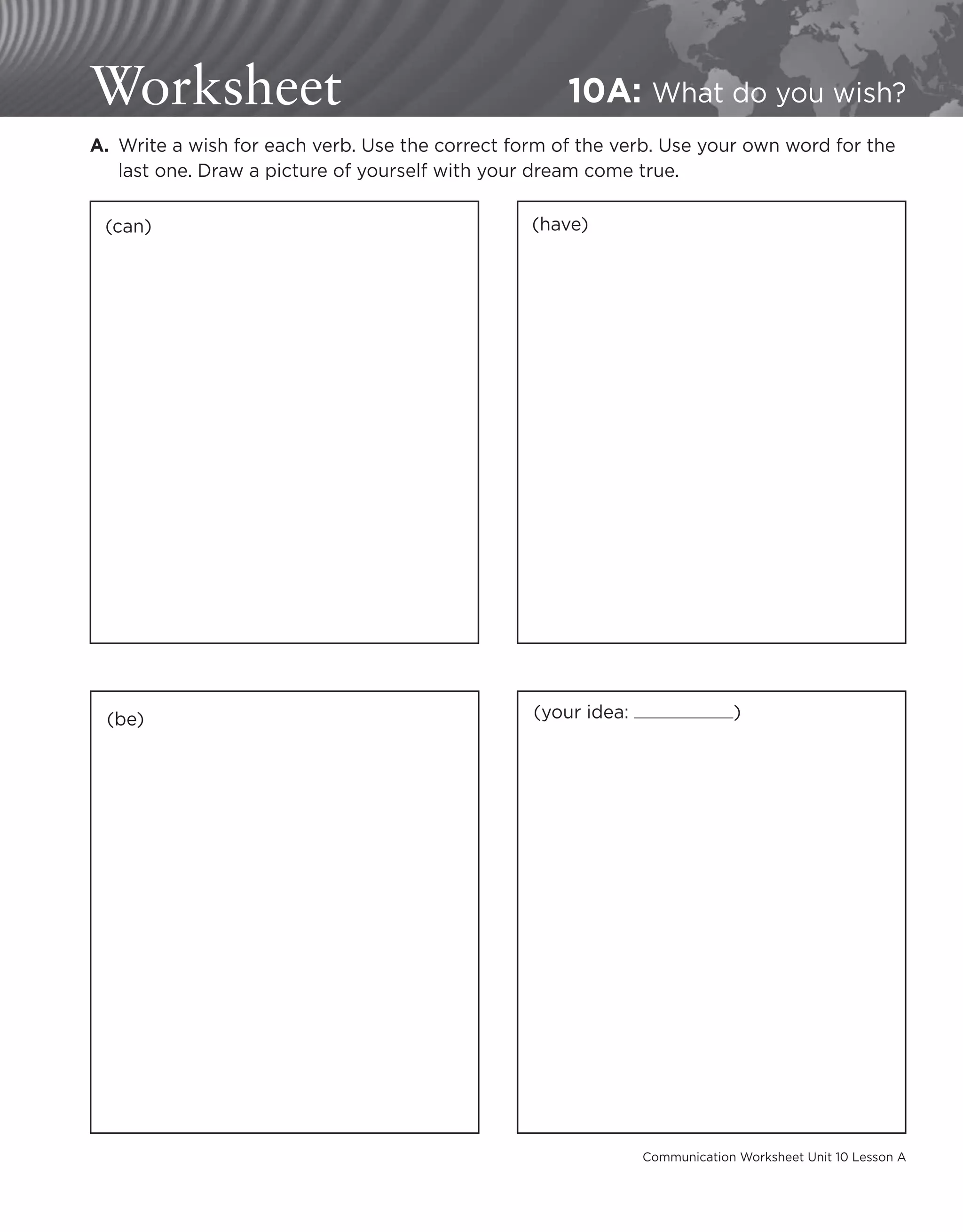 Communication Worksheet Unit 10 Lesson A
Worksheet 10A: What do you wish?
A. 
Write a wish for each verb. Use the correct form of the verb. Use your own word for the
last one. Draw a picture of yourself with your dream come true.
(can) (have)
(be) (your idea: )
 