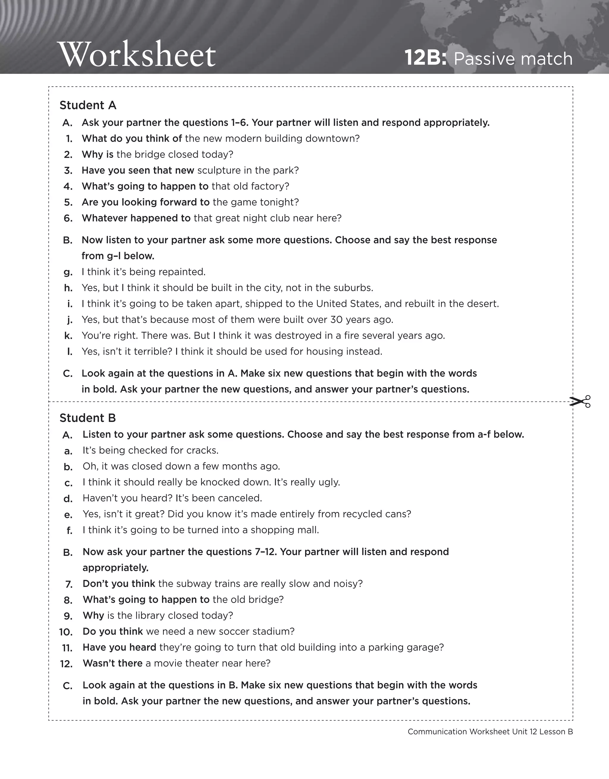 12B: Passive match
Worksheet
Communication Worksheet Unit 12 Lesson B
✂
Listen to your partner ask some questions. Choose and say the best response from a-f below.
It’s being checked for cracks.
Oh, it was closed down a few months ago.
I think it should really be knocked down. It’s really ugly.
Haven’t you heard? It’s been canceled.
Yes, isn’t it great? Did you know it’s made entirely from recycled cans?
I think it’s going to be turned into a shopping mall.
Now ask your partner the questions 7–12. Your partner will listen and respond
appropriately.
Don’t you think the subway trains are really slow and noisy?
What’s going to happen to the old bridge?
Why is the library closed today?
Do you think we need a new soccer stadium?
Have you heard they’re going to turn that old building into a parking garage?
Wasn’t there a movie theater near here?
Look again at the questions in B. Make six new questions that begin with the words
in bold. Ask your partner the new questions, and answer your partner’s questions.
Ask your partner the questions 1–6. Your partner will listen and respond appropriately.
What do you think of the new modern building downtown?
Why is the bridge closed today?
Have you seen that new sculpture in the park?
What’s going to happen to that old factory?
Are you looking forward to the game tonight?
Whatever happened to that great night club near here?
Now listen to your partner ask some more questions. Choose and say the best response
from g–l below.
I think it’s being repainted.
Yes, but I think it should be built in the city, not in the suburbs.
I think it’s going to be taken apart, shipped to the United States, and rebuilt in the desert.
Yes, but that’s because most of them were built over 30 years ago.
You’re right. There was. But I think it was destroyed in a fire several years ago.
Yes, isn’t it terrible? I think it should be used for housing instead.
Look again at the questions in A. Make six new questions that begin with the words
in bold. Ask your partner the new questions, and answer your partner’s questions.
A.
1.
2.
3.
4.
5.
6.
B.
g.
h.
i.
j.
k.
l.
C.
Student A
A.
a.
b.
c.
d.
e.
f.
B.
7.
8.
9.
10.
11.
12.
C.
Student B
 