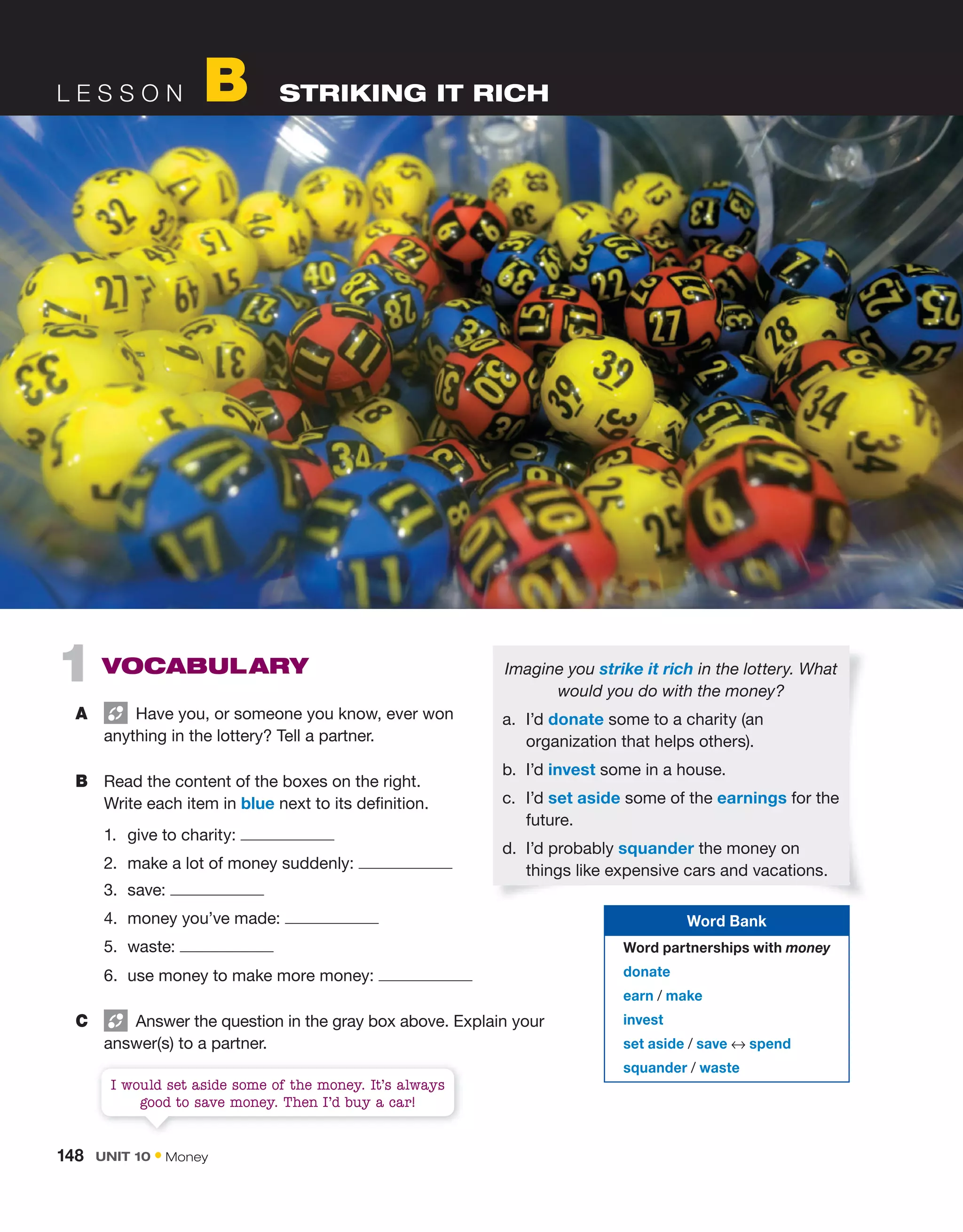 L E S S O N B STRIKING IT RICH
1 VoCaBULary
A Have you, or someone you know, ever won
anything in the lottery? Tell a partner.
B Read the content of the boxes on the right.
Write each item in blue next to its definition.
1. give to charity:
2. make a lot of money suddenly:
3. save:
4. money you’ve made:
5. waste:
6. use money to make more money:
C Answer the question in the gray box above. Explain your
answer(s) to a partner.
Imagine you strike it rich in the lottery. What
would you do with the money?
a. I’d donate some to a charity (an
organization that helps others).
b. I’d invest some in a house.
c. I’d set aside some of the earnings for the
future.
d. I’d probably squander the money on
things like expensive cars and vacations.
I would set aside some of the money. It’s always
good to save money. Then I’d buy a car!
Word Bank
Word partnerships with money
donate
earn / make
invest
set aside / save ↔ spend
squander / waste
148 Unit 10 • Money
 