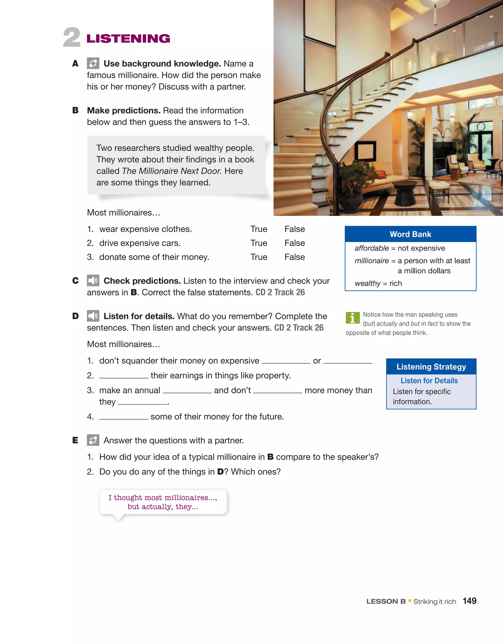 2  LISTENING
A	   Use background knowledge. Name a
famous millionaire. How did the person make
his or her money? Discuss with a partner.
B	 Make predictions. Read the ­
information
below and then guess the answers to 1–3.
	 Most millionaires…
1.	 wear expensive clothes.	 True   False
2.	 drive expensive cars.	 True   False
3.	 donate some of their money.	 True   False
C	   Check predictions. Listen to the interview and check your
answers in B. Correct the false statements. CD 2 Track 26
D	   Listen for details. What do you remember? Complete the
sentences. Then listen and check your answers. CD 2 Track 26
	 Most millionaires…
1.	 don’t squander their money on expensive or
2.	 their earnings in things like property.
3.	
make an annual and don’t more money than
they .
4.	 some of their money for the future.
E	   Answer the questions with a partner.
1.	 How did your idea of a typical millionaire in B compare to the speaker’s?
2.	 Do you do any of the things in D? Which ones?
I thought most millionaires…,
but actually, they…
Two ­
researchers studied wealthy people.
They wrote about their findings in a book
called The Millionaire Next Door. Here
are some things they learned.
Word Bank
affordable = not expensive
millionaire = 
a person with at least
a million dollars
wealthy = rich
Notice how the man speaking uses
(but) actually and but in fact to show the
opposite of what people think.
Listening Strategy
Listen for Details
Listen for specific
information.
LESSON B • Striking it rich  149
 