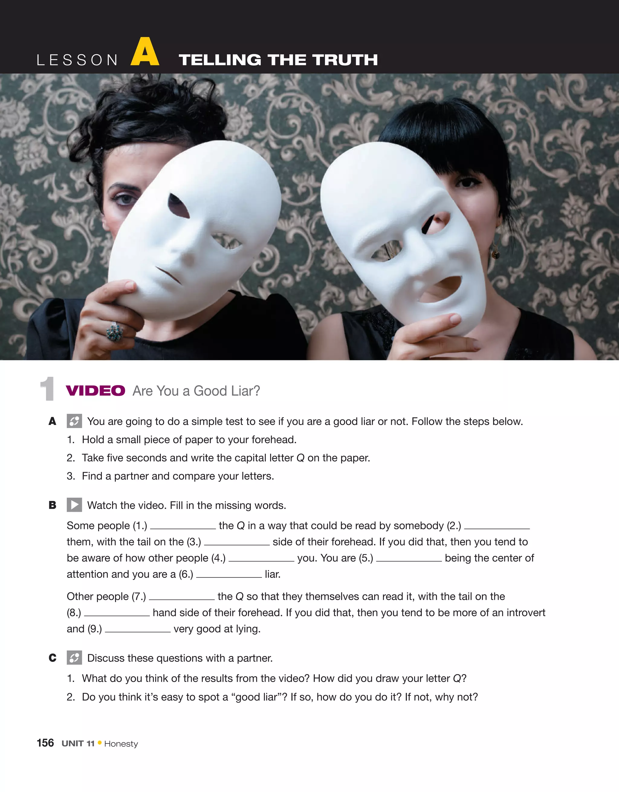 L e s s o n A  Telling the truth
1  Video Are You a Good Liar?
A	   You are going to do a simple test to see if you are a good liar or not. Follow the steps below.
1.	 Hold a small piece of paper to your forehead.
2.	 Take five seconds and write the capital letter Q on the paper.
3.	 Find a partner and compare your letters.
B	   Watch the video. Fill in the missing words.
	 Some people (1.) the Q in a way that could be read by somebody (2.) 
them, with the tail on the (3.) side of their forehead. If you did that, then you tend to
be aware of how other people (4.) you. You are (5.) being the center of
attention and you are a (6.)  liar.
	 Other people (7.) the Q so that they themselves can read it, with the tail on the
(8.) hand side of their forehead. If you did that, then you tend to be more of an introvert
and (9.) very good at lying.
C	   Discuss these questions with a partner.
1.	 What do you think of the results from the video? How did you draw your letter Q?
2.	 Do you think it’s easy to spot a “good liar”? If so, how do you do it? If not, why not?
156  Unit 11 • Honesty
 