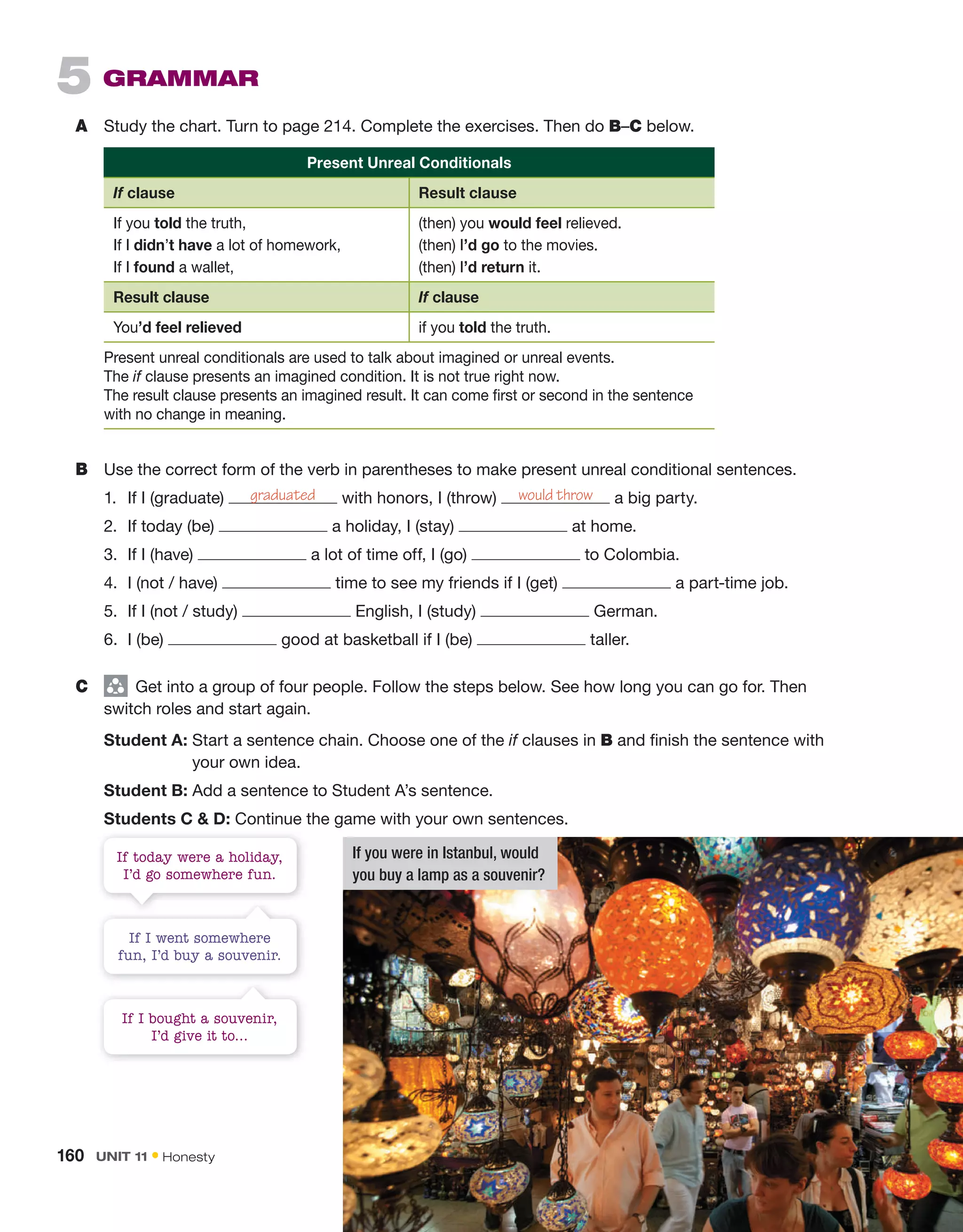 5 gRAMMAR
A Study the chart. Turn to page 214. Complete the exercises. Then do B–C below.
Present Unreal Conditionals
If clause Result clause
If you told the truth,
If I didn’t have a lot of homework,
If I found a wallet,
(then) you would feel relieved.
(then) I’d go to the movies.
(then) I’d return it.
Result clause If clause
You’d feel relieved if you told the truth.
Present unreal conditionals are used to talk about imagined or unreal events.
The if clause presents an imagined condition. It is not true right now.
The result clause presents an imagined result. It can come first or second in the sentence
with no change in meaning.
B Use the correct form of the verb in parentheses to make present unreal conditional sentences.
1. If I (graduate) graduated with honors, I (throw) would throw a big party.
2. If today (be) a holiday, I (stay) at home.
3. If I (have) a lot of time off, I (go) to Colombia.
4. I (not / have) time to see my friends if I (get) a part-time job.
5. If I (not / study) English, I (study) German.
6. I (be) good at basketball if I (be) taller.
C group
Get into a group of four people. Follow the steps below. See how long you can go for. Then
switch roles and start again.
Student A: Start a sentence chain. Choose one of the if clauses in B and finish the sentence with
your own idea.
Student B: Add a sentence to Student A’s sentence.
Students C  D: Continue the game with your own sentences.
If I went somewhere
fun, I’d buy a souvenir.
If I bought a souvenir,
I’d give it to…
If today were a holiday,
I’d go somewhere fun.
If you were in Istanbul, would
you buy a lamp as a souvenir?
160 Unit 11 • Honesty
 