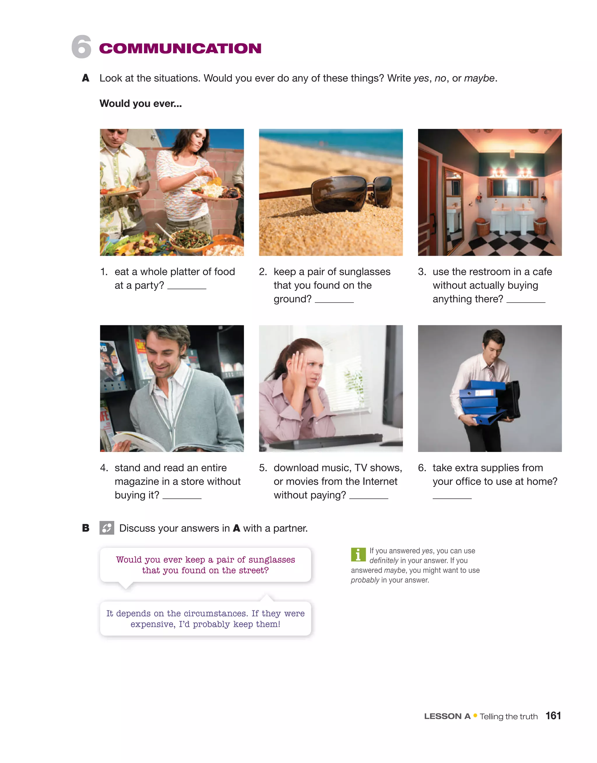 6 CoMMUniCAtion
A Look at the situations. Would you ever do any of these things? Write yes, no, or maybe.
Would you ever...
B Discuss your answers in A with a partner.
1. eat a whole platter of food
at a party?
2. keep a pair of sunglasses
that you found on the
ground?
3. use the restroom in a cafe
without actually buying
anything there?
4. stand and read an entire
magazine in a store without
buying it?
5. download music, TV shows,
or movies from the Internet
without paying?
6. take extra supplies from
your office to use at home?
It depends on the circumstances. If they were
expensive, I’d probably keep them!
Would you ever keep a pair of sunglasses
that you found on the street?
If you answered yes, you can use
definitely in your answer. If you
answered maybe, you might want to use
probably in your answer.
lEsson a • Telling the truth 161
 