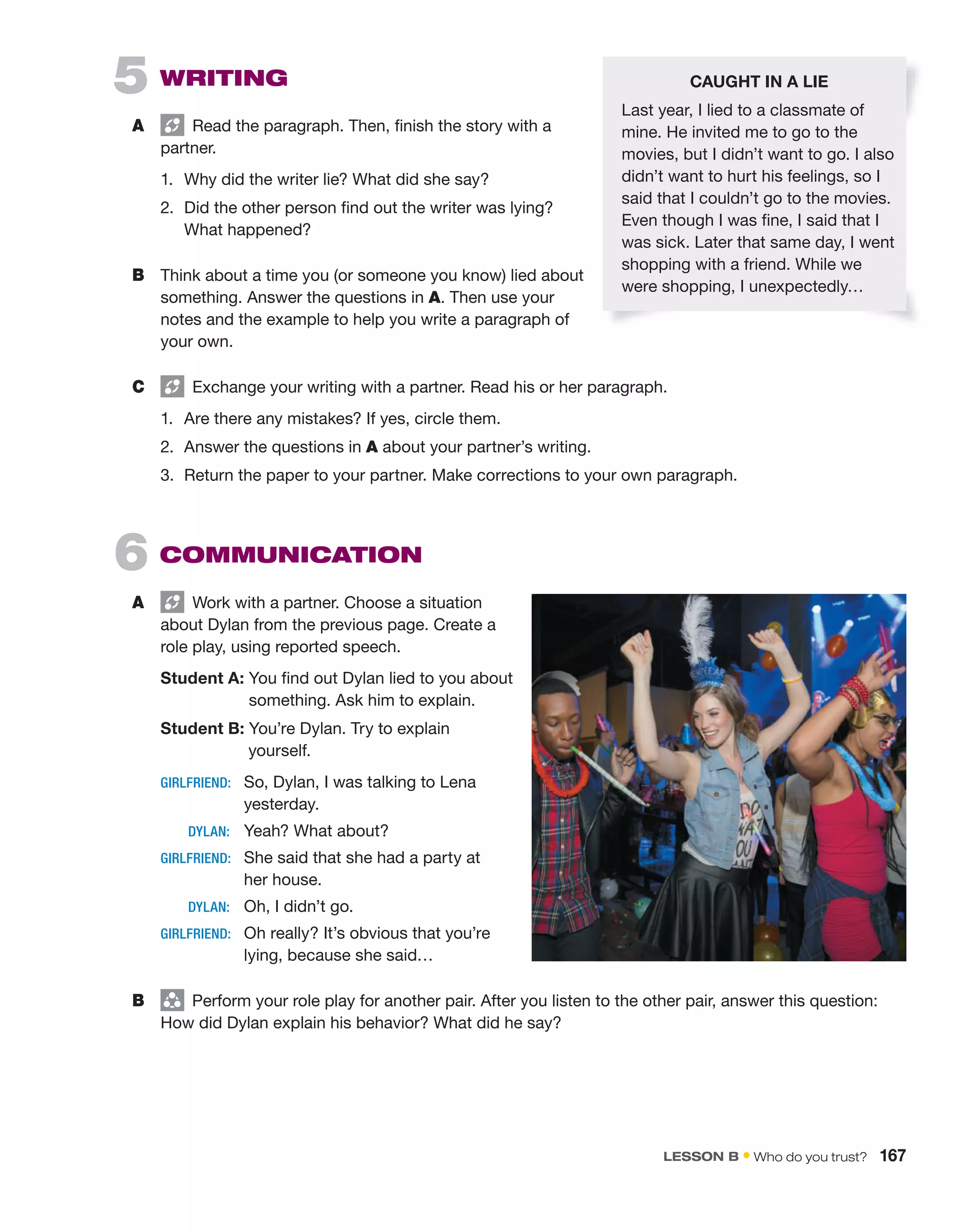 5 WRiting
A Read the paragraph. Then, finish the story with a
partner.
1. Why did the writer lie? What did she say?
2. Did the other person find out the writer was lying?
What happened?
B Think about a time you (or someone you know) lied about
something. Answer the questions in A. Then use your
notes and the example to help you write a paragraph of
your own.
C Exchange your writing with a partner. Read his or her paragraph.
1. Are there any mistakes? If yes, circle them.
2. Answer the questions in A about your partner’s writing.
3. Return the paper to your partner. Make corrections to your own paragraph.
6 CoMMUniCAtion
A Work with a partner. Choose a situation
about Dylan from the previous page. Create a
role play, using reported speech.
Student A: You find out Dylan lied to you about
something. Ask him to explain.
Student B: You’re Dylan. Try to explain
yourself.
GIRLFRIEND: So, Dylan, I was talking to Lena
yesterday.
DYLAN: Yeah? What about?
GIRLFRIEND: She said that she had a party at
her house.
DYLAN: Oh, I didn’t go.
GIRLFRIEND: Oh really? It’s obvious that you’re
lying, because she said…
B group
Perform your role play for another pair. After you listen to the other pair, answer this question:
How did Dylan explain his behavior? What did he say?
CAUGHT IN A LIE
Last year, I lied to a classmate of
mine. He invited me to go to the
movies, but I didn’t want to go. I also
didn’t want to hurt his feelings, so I
said that I couldn’t go to the movies.
Even though I was fine, I said that I
was sick. Later that same day, I went
shopping with a friend. While we
were shopping, I unexpectedly…
lEsson B • Who do you trust? 167
 