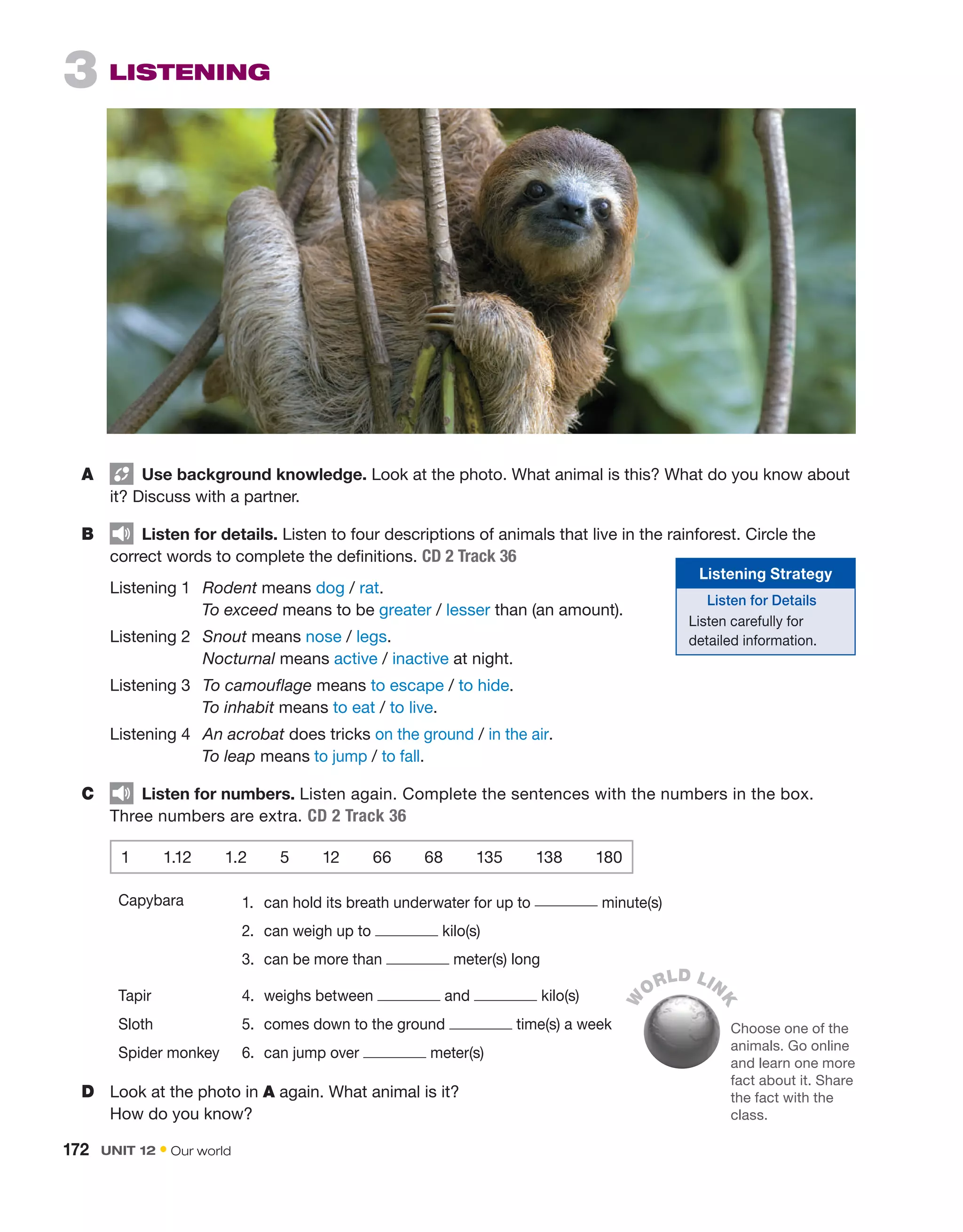 3  LISTENING
A	   Use background knowledge. Look at the photo. What animal is this? What do you know about
it? Discuss with a partner.
B	   Listen for details. Listen to four descriptions of animals that live in the rainforest. Circle the
correct words to complete the definitions. CD 2 Track 36
	
Listening 1	 Rodent means dog / rat.
		
To exceed means to be greater / lesser than (an amount).
	
Listening 2 	 Snout means nose / legs.
Nocturnal means active / inactive at night.
	
Listening 3	
To camouflage means to escape / to hide.
		
To inhabit means to eat / to live.
	
Listening 4	 An acrobat does tricks on the ground / in the air.
		
To leap means to jump / to fall.
C	   Listen for numbers. Listen again. Complete the sentences with the numbers in the box.
Three numbers are extra. CD 2 Track 36
1  1.12  1.2  5  12  66  68  135  138  180
Capybara 1.	 can hold its breath underwater for up to minute(s)
2.	 can weigh up to kilo(s)
3.	 can be more than meter(s) long
Tapir 4.	 weighs between and kilo(s)
Sloth 5.	 comes down to the ground time(s) a week
Spider monkey 6.	 can jump over meter(s)
D	 Look at the photo in A again. What animal is it?
How do you know?
W
ORLD LIN
K
Choose one of the
animals. Go online
and learn one more
fact about it. Share
the fact with the
class.
Listening Strategy
Listen for Details
Listen carefully for
detailed information.
172  UNIT 12 • Our world
 