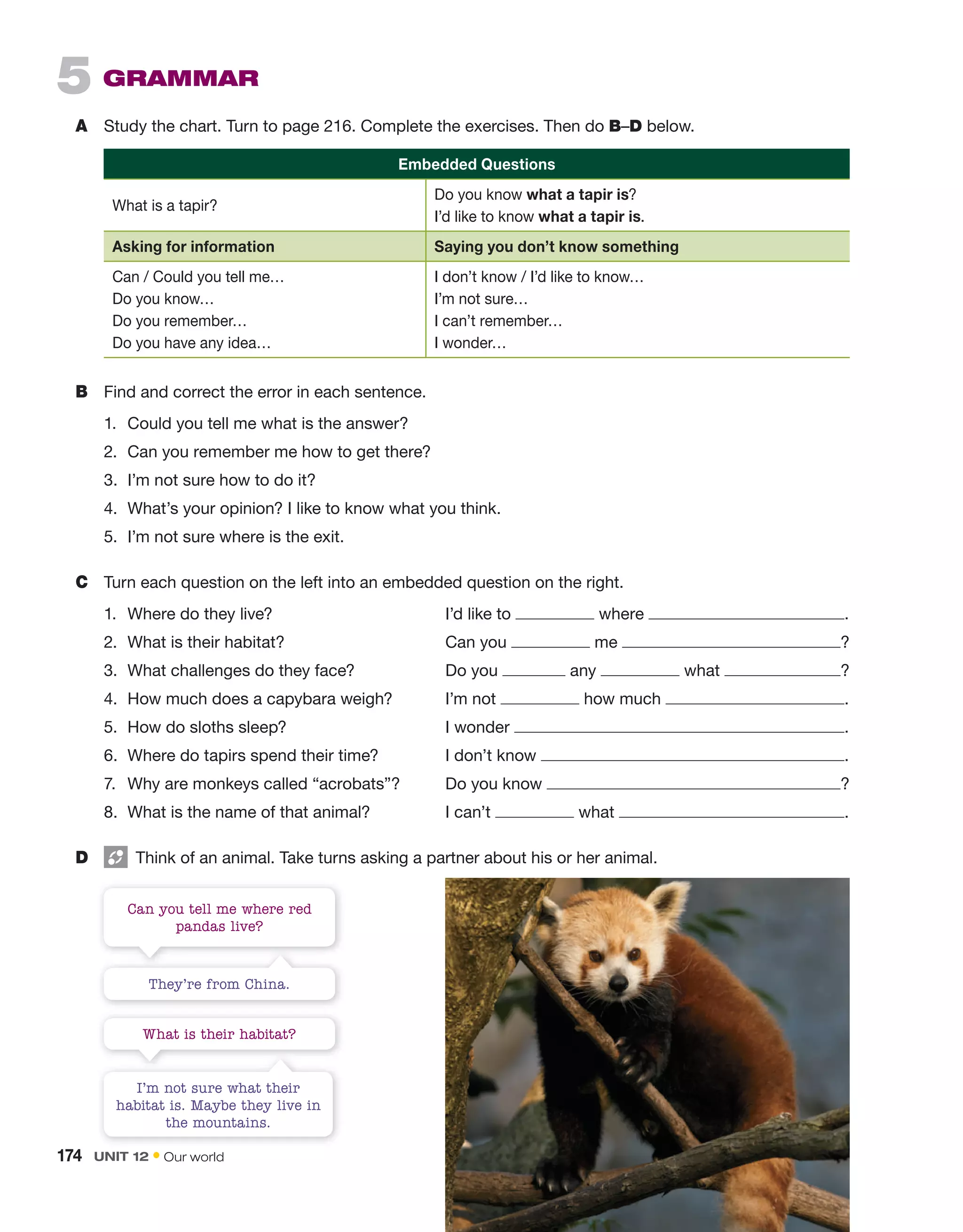 5 gRAMMAR
A Study the chart. Turn to page 216. Complete the exercises. Then do B–D below.
Embedded Questions
What is a tapir?
Do you know what a tapir is?
I’d like to know what a tapir is.
Asking for information Saying you don’t know something
Can / Could you tell me…
Do you know…
Do you remember…
Do you have any idea…
I don’t know / I’d like to know…
I’m not sure…
I can’t remember…
I wonder…
B Find and correct the error in each sentence.
1. Could you tell me what is the answer?
2. Can you remember me how to get there?
3. I’m not sure how to do it?
4. What’s your opinion? I like to know what you think.
5. I’m not sure where is the exit.
C Turn each question on the left into an embedded question on the right.
1. Where do they live? I’d like to where .
2. What is their habitat? Can you me ?
3. What challenges do they face? Do you any what ?
4. How much does a capybara weigh? I’m not how much .
5. How do sloths sleep? I wonder .
6. Where do tapirs spend their time? I don’t know .
7. Why are monkeys called “acrobats”? Do you know ?
8. What is the name of that animal? I can’t what .
D Think of an animal. Take turns asking a partner about his or her animal.
Can you tell me where red
pandas live?
What is their habitat?
They’re from China.
I’m not sure what their
habitat is. Maybe they live in
the mountains.
174 Unit 12 • Our world
 