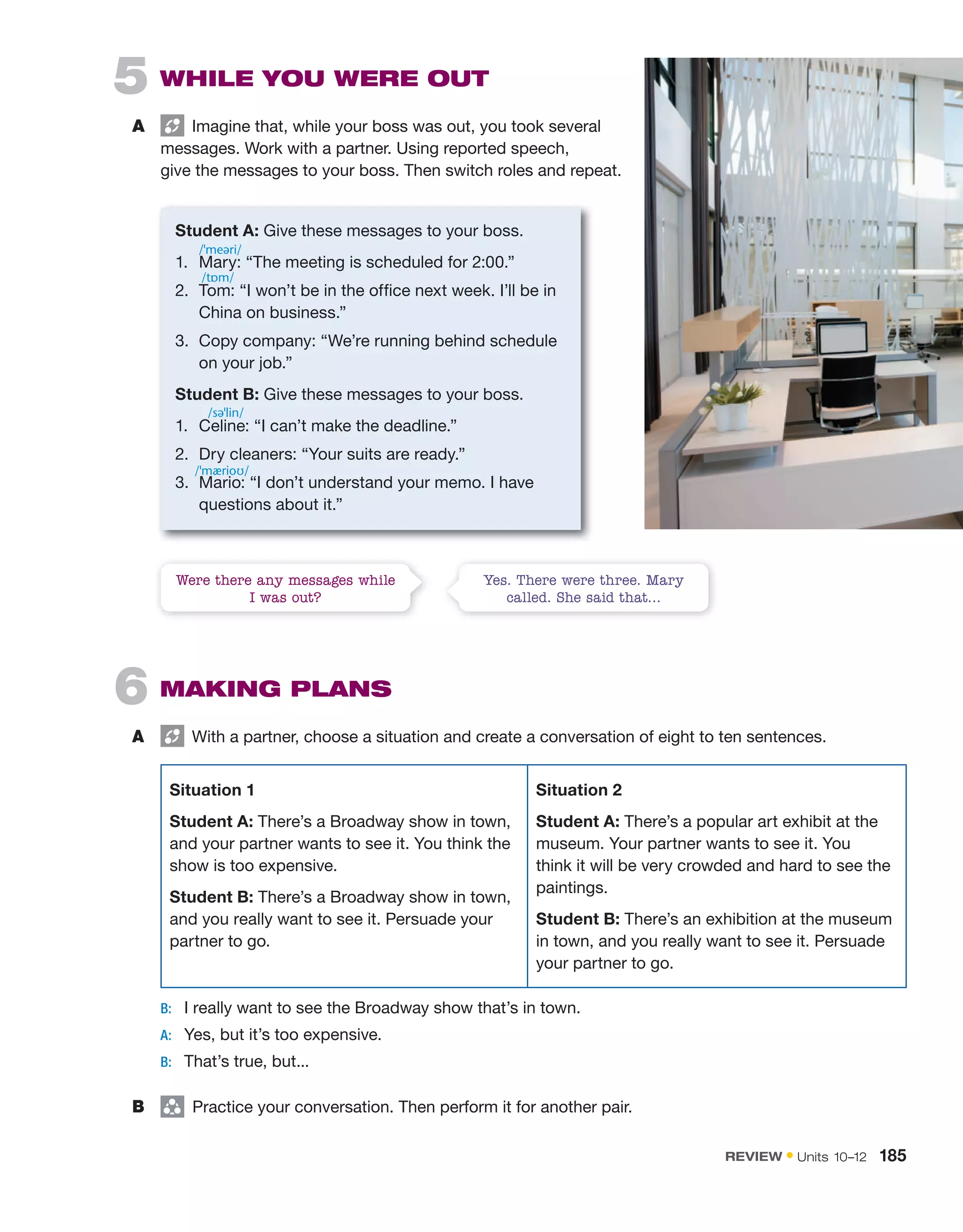 5 WHILE YOU WERE OUT
A Imagine that, while your boss was out, you took several
messages. Work with a partner. Using reported speech,
give the messages to your boss. Then switch roles and repeat.
Student A: Give these messages to your boss.
1. Mary: “The meeting is scheduled for 2:00.”
2. Tom: “I won’t be in the office next week. I’ll be in
China on business.”
3. Copy company: “We’re running behind schedule
on your job.”
Student B: Give these messages to your boss.
1. Celine: “I can’t make the deadline.”
2. Dry cleaners: “Your suits are ready.”
3. Mario: “I don’t understand your memo. I have
questions about it.”
6 MAKING PLANS
A With a partner, choose a situation and create a conversation of eight to ten sentences.
Situation 1
Student A: There’s a Broadway show in town,
and your partner wants to see it. You think the
show is too expensive.
Student B: There’s a Broadway show in town,
and you really want to see it. Persuade your
partner to go.
Situation 2
Student A: There’s a popular art exhibit at the
museum. Your partner wants to see it. You
think it will be very crowded and hard to see the
paintings.
Student B: There’s an exhibition at the museum
in town, and you really want to see it. Persuade
your partner to go.
B: I really want to see the Broadway show that’s in town.
A: Yes, but it’s too expensive.
B: That’s true, but...
B group
Practice your conversation. Then perform it for another pair.
Were there any messages while
I was out?
Yes. There were three. Mary
called. She said that…
/ˈmeəri/
/tɒm/
/səˈlin/
/ˈmærioʊ/
REVIEW • Units 10–12 185
 