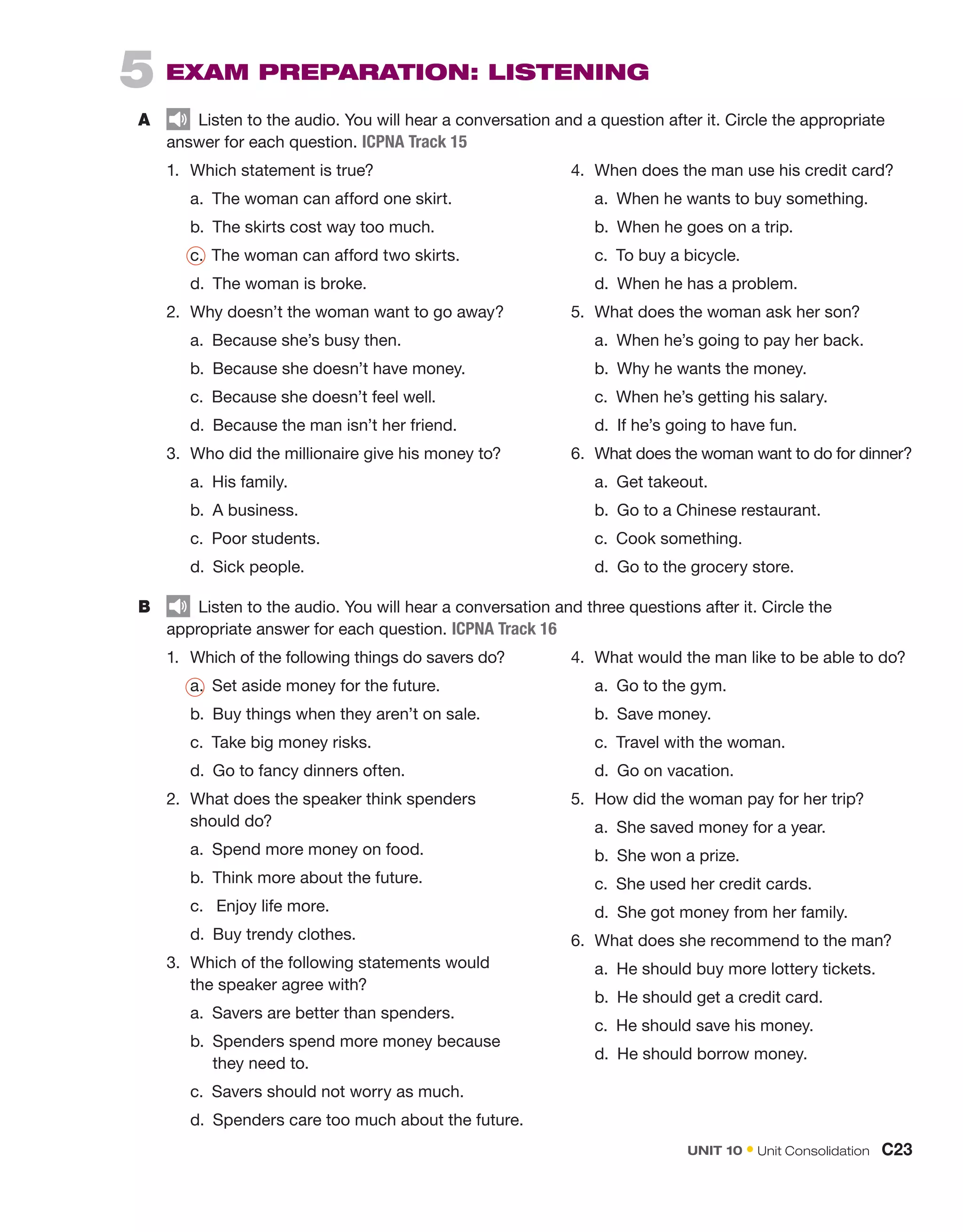 5  
EXAM PREPARATION: LISTENING
A	   Listen to the audio. You will hear a conversation and a question after it. Circle the appropriate
answer for each question. ICPNA Track 15
B	   Listen to the audio. You will hear a conversation and three questions after it. Circle the
appropriate answer for each question. ICPNA Track 16
1.	 Which statement is true?
	 a. 
The woman can afford one skirt.
	 b. 
The skirts cost way too much.
	c. 

The woman can afford two skirts.
	 d. 
The woman is broke.
2.	 Why doesn’t the woman want to go away?
	 a. 
Because she’s busy then.
	b. 
Because she doesn’t have money.
	 c.  Because she doesn’t feel well.
	 d.  Because the man isn’t her friend.
3.	 Who did the millionaire give his money to?
	 a.  His family.
	 b.  A business.
	c. 
Poor students.
	 d.  Sick people.
1.	 Which of the following things do savers do?
	a. 
Set aside money for the future.
	 b.  Buy things when they aren’t on sale.
	 c.  Take big money risks.
	 d.  Go to fancy dinners often.
2.	 What does the speaker think spenders
should do?
	 a.  Spend more money on food.
	b. 
Think more about the future.
	 c.  Enjoy life more.
	 d.  Buy trendy clothes.
3.	 Which of the following statements would
the speaker agree with?
	a. 
Savers are better than spenders.
	 b. 
Spenders spend more money because
they need to.
	 c.  Savers should not worry as much.
	 d. 
Spenders care too much about the future.
4.	 When does the man use his credit card?
	 a. 
When he wants to buy something.
	 b.  When he goes on a trip.
	 c.  To buy a bicycle.
	d. 
When he has a problem.
5.	 What does the woman ask her son?
	 a.  When he’s going to pay her back.
	 b.  Why he wants the money.
	c. 
When he’s getting his salary.
	 d.  If he’s going to have fun.
6.	 What does the woman want to do for dinner?
	a. 
Get takeout.
	 b.  Go to a Chinese restaurant.
	 c.  Cook something.
	 d.  Go to the grocery store.
4.	 What would the man like to be able to do?
	 a.  Go to the gym.
	 b.  Save money.
	 c.  Travel with the woman.
	d. 
Go on vacation.
5.	 How did the woman pay for her trip?
	a. 
She saved money for a year.
	 b.  She won a prize.
	 c.  She used her credit cards.
	 d.  She got money from her family.
6.	 What does she recommend to the man?
	 a.  He should buy more lottery tickets.
	 b.  He should get a credit card.
	c. 
He should save his money.
	 d. 
He should borrow money.
UNIT 10 • Unit Consolidation  C23
 