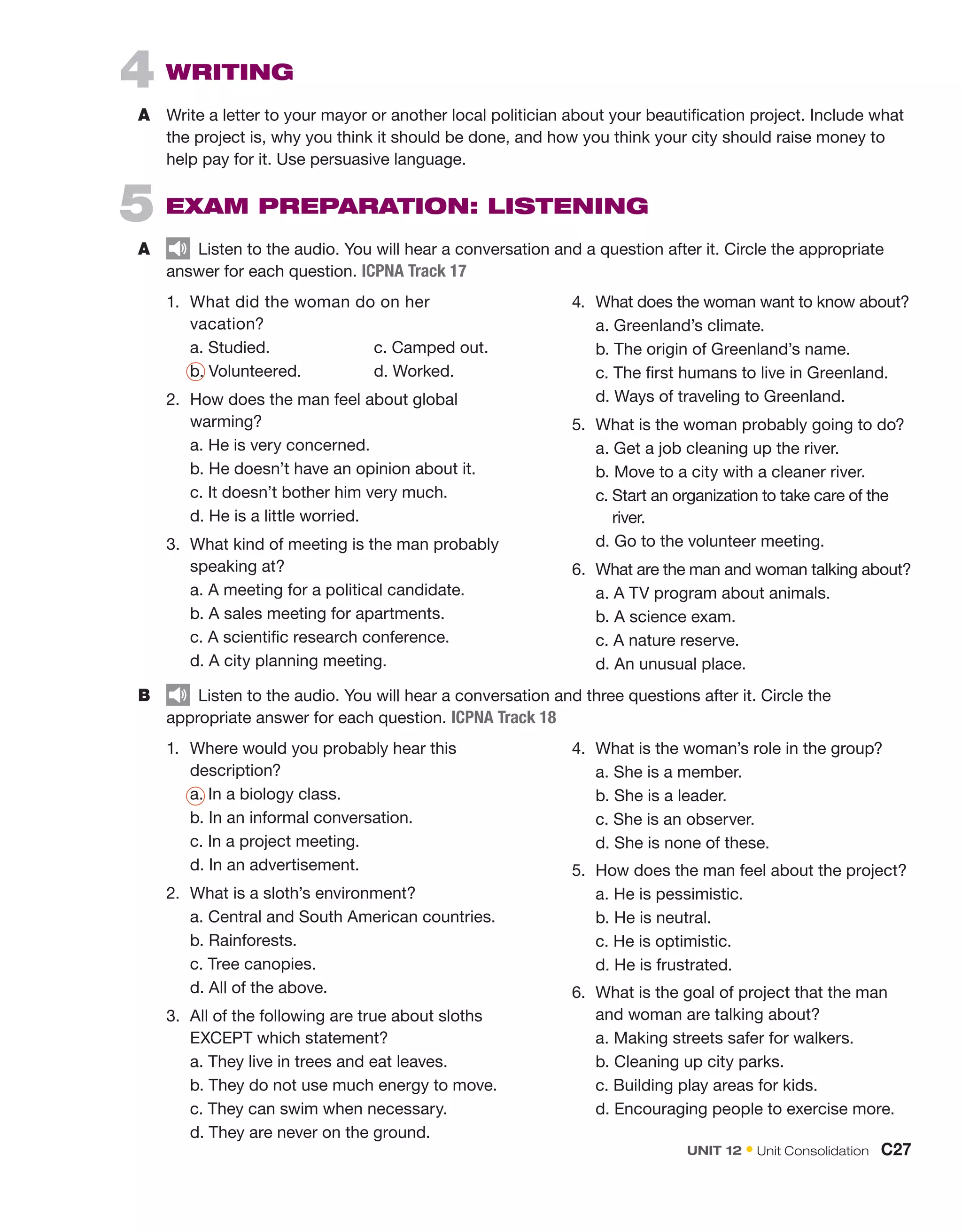 5  EXAM PREPARATION: LISTENING
A	   Listen to the audio. You will hear a conversation and a question after it. Circle the appropriate
answer for each question. ICPNA Track 17
4  WRITING
A	 Write a letter to your mayor or another local politician about your beautification project. Include what
the project is, why you think it should be done, and how you think your city should raise money to
help pay for it. Use persuasive language.
1.	 What did the woman do on her
vacation?
	 a. Studied.	 c. Camped out.
	b. Volunteered.	 d. Worked.
2.	 How does the man feel about global
warming?
	 a. He is very concerned.
	 b. He doesn’t have an opinion about it.
	c. It doesn’t bother him very much.
	 d. He is a little worried.
3.	 What kind of meeting is the man probably
speaking at?
	 a. A meeting for a political candidate.
	 b. A sales meeting for apartments.
	 c. A scientific research conference.
	 d. A city planning meeting.
4.	 What does the woman want to know about?
	 a. Greenland’s climate.
	b. The origin of Greenland’s name.
	 c. The first humans to live in Greenland.
	 d. Ways of traveling to Greenland.
5.	 What is the woman probably going to do?
	 a. Get a job cleaning up the river.
	 b. Move to a city with a cleaner river.
	 c. 
Start an organization to take care of the
river.
	d. Go to the volunteer meeting.
6.	 What are the man and woman talking about?
	a. A TV program about animals.
	 b. A science exam.
	 c. A nature reserve.
	 d. An unusual place.
B	   Listen to the audio. You will hear a conversation and three questions after it. Circle the
appropriate answer for each question. ICPNA Track 18
1.	 Where would you probably hear this
description?
	a. In a biology class.
	 b. In an informal conversation.
	 c. In a project meeting.
	 d. In an advertisement.
2.	 What is a sloth’s environment?
	 a. Central and South American countries.
	 b. Rainforests.
	 c. Tree canopies.
	d. All of the above.
3.	 All of the following are true about sloths
EXCEPT which statement?
	 a. They live in trees and eat leaves.
	 b. They do not use much energy to move.
	 c. They can swim when necessary.
	d. They are never on the ground.
4.	 What is the woman’s role in the group?
	 a. She is a member.
	b. She is a leader.
	 c. She is an observer.
	 d. She is none of these.
5.	 How does the man feel about the project?
	 a. He is pessimistic.
	 b. He is neutral.
	c. He is optimistic.
	 d. He is frustrated.
6.	 What is the goal of project that the man
and woman are talking about?
	 a. Making streets safer for walkers.
	b. Cleaning up city parks.
	 c. Building play areas for kids.
	 d. Encouraging people to exercise more.
UNIT 12 • Unit Consolidation  C27
 