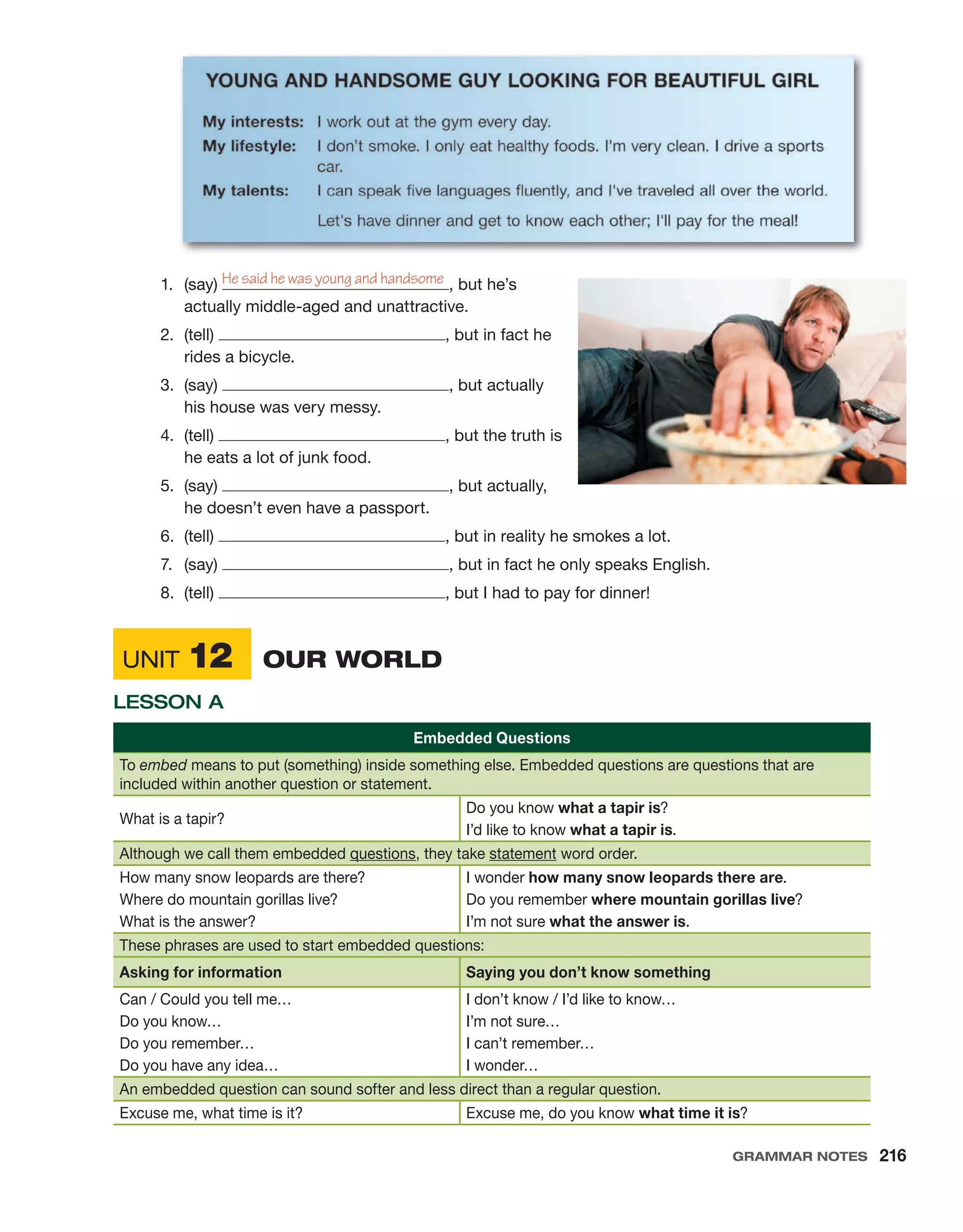 1. (say) , but he’s
actually middle-aged and unattractive.
2. (tell) , but in fact he
rides a bicycle.
3. (say) , but actually
his house was very messy.
4. (tell) , but the truth is
he eats a lot of junk food.
5. (say) , but actually,
he doesn’t even have a passport.
6. (tell) , but in reality he smokes a lot.
7. (say) , but in fact he only speaks English.
8. (tell) , but I had to pay for dinner!
He said he was young and handsome
Unit 12 oUr WorLD
Lesson A
Embedded Questions
To embed means to put (something) inside something else. Embedded questions are questions that are
included within another question or statement.
What is a tapir?
Do you know what a tapir is?
I’d like to know what a tapir is.
Although we call them embedded questions, they take statement word order.
How many snow leopards are there?
Where do mountain gorillas live?
What is the answer?
I wonder how many snow leopards there are.
Do you remember where mountain gorillas live?
I’m not sure what the answer is.
These phrases are used to start embedded questions:
Asking for information Saying you don’t know something
Can / Could you tell me…
Do you know…
Do you remember…
Do you have any idea…
I don’t know / I’d like to know…
I’m not sure…
I can’t remember…
I wonder…
An embedded question can sound softer and less direct than a regular question.
Excuse me, what time is it? Excuse me, do you know what time it is?
Grammar Notes 216
 