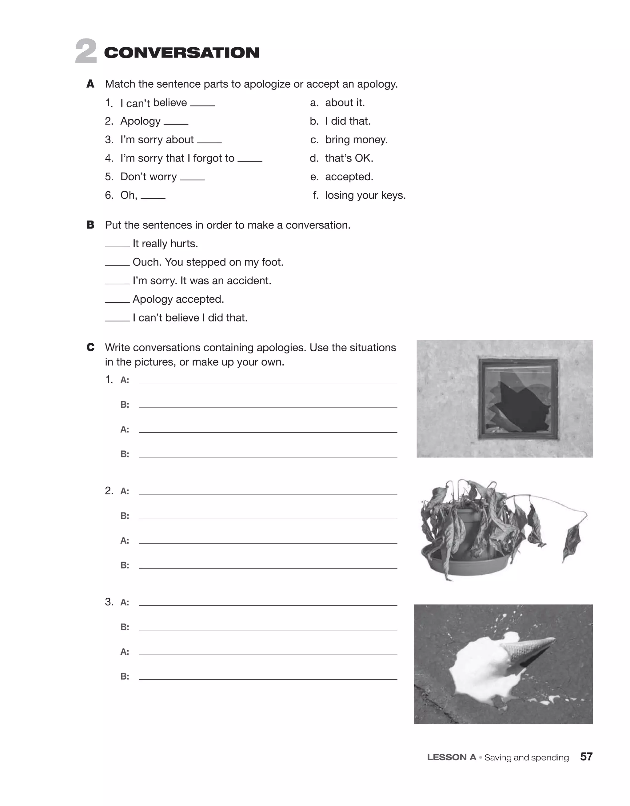 2 CONVErSaTION
A Match the sentence parts to apologize or accept an apology.
1. I can’t believe a. about it.
2. Apology b. I did that.
3. I’m sorry about c. bring money.
4. I’m sorry that I forgot to d. that’s OK.
5. Don’t worry e. accepted.
6. Oh, f. losing your keys.
B Put the sentences in order to make a conversation.
It really hurts.
Ouch. You stepped on my foot.
I’m sorry. It was an accident.
Apology accepted.
I can’t believe I did that.
C Write conversations containing apologies. Use the situations
in the pictures, or make up your own.
1. A:
B:
A:
B:
2. A:
B:
A:
B:
3. A:
B:
A:
B:
LESSON A • Saving and spending 57
 
