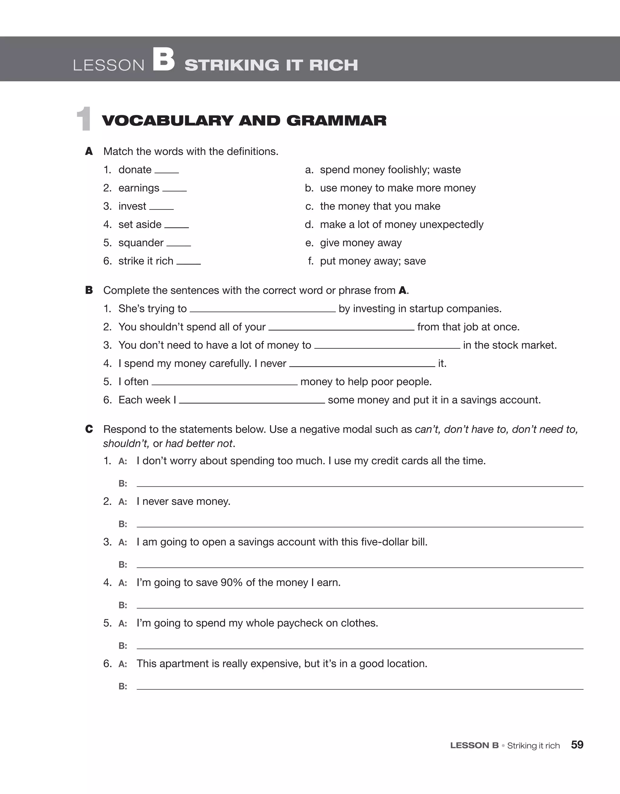 LESSON B • Striking it rich 59
1 VOCaBULarY aND grammar
A Match the words with the definitions.
1. donate a. spend money foolishly; waste
2. earnings b. use money to make more money
3. invest c. the money that you make
4. set aside d. make a lot of money unexpectedly
5. squander e. give money away
6. strike it rich f. put money away; save
B Complete the sentences with the correct word or phrase from A.
1. She’s trying to by investing in startup companies.
2. You shouldn’t spend all of your from that job at once.
3. You don’t need to have a lot of money to in the stock market.
4. I spend my money carefully. I never it.
5. I often money to help poor people.
6. Each week I some money and put it in a savings account.
C Respond to the statements below. Use a negative modal such as can’t, don’t have to, don’t need to,
shouldn’t, or had better not.
1. A: I don’t worry about spending too much. I use my credit cards all the time.
B:
2. A: I never save money.
B:
3. A: I am going to open a savings account with this five-dollar bill.
B:
4. A: I’m going to save 90% of the money I earn.
B:
5. A: I’m going to spend my whole paycheck on clothes.
B:
6. A: This apartment is really expensive, but it’s in a good location.
B:
LESSON B STRIKING IT RICH
 