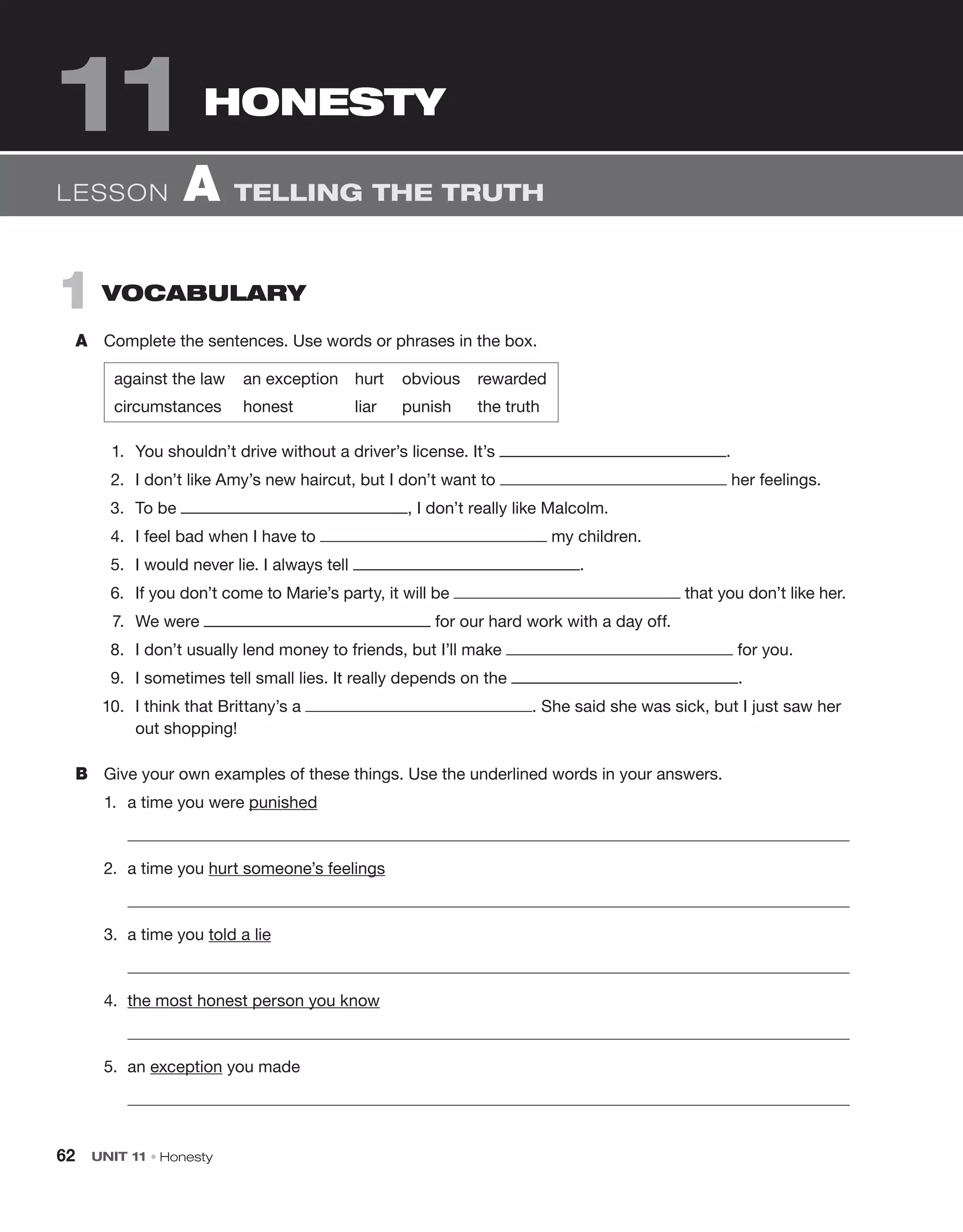 62 UNIT 11 • Honesty
1 vocabulary
A Complete the sentences. Use words or phrases in the box.
against the law an exception hurt obvious rewarded
circumstances honest liar punish the truth
1. You shouldn’t drive without a driver’s license. It’s .
2. I don’t like Amy’s new haircut, but I don’t want to her feelings.
3. To be , I don’t really like Malcolm.
4. I feel bad when I have to my children.
5. I would never lie. I always tell .
6. If you don’t come to Marie’s party, it will be that you don’t like her.
7. We were for our hard work with a day off.
8. I don’t usually lend money to friends, but I’ll make for you.
9. I sometimes tell small lies. It really depends on the .
10. I think that Brittany’s a . She said she was sick, but I just saw her
out shopping!
B Give your own examples of these things. Use the underlined words in your answers.
1. a time you were punished
2. a time you hurt someone’s feelings
3. a time you told a lie
4. the most honest person you know
5. an exception you made
Lesson A tELLING thE truth
HonESTy
11
 