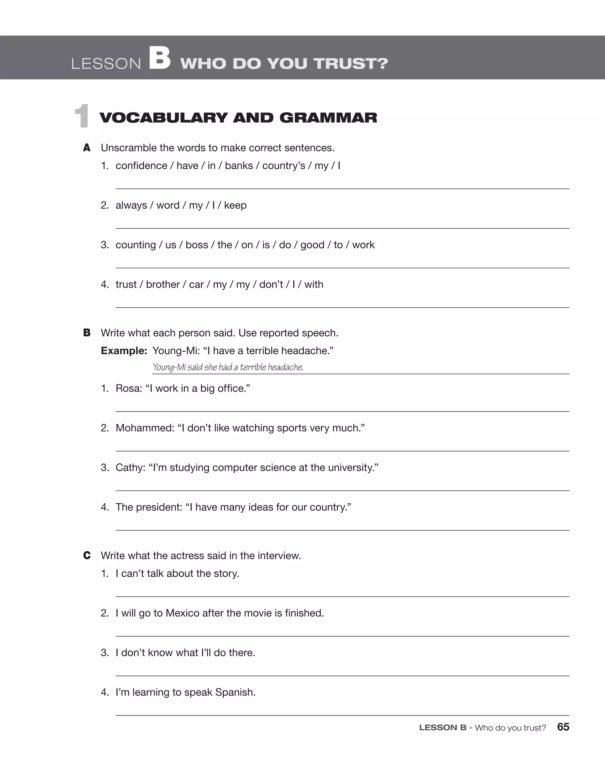 LESSON B • Who do you trust? 65
1  vocabulary and grammar
A	 Unscramble the words to make correct sentences.
1.	 confidence / have / in / banks / country’s / my / I
	 
2.	 always / word / my / I / keep
	 
3.	 counting / us / boss / the / on / is / do / good / to / work
	 
4.	 trust / brother / car / my / my / don’t / I / with
	 
B	 Write what each person said. Use reported speech.
Example:  Young-Mi: “I have a terrible headache.”
		 
1.	 Rosa: “I work in a big office.”
	 
2.	 Mohammed: “I don’t like watching sports very much.”
	 
3.	 Cathy: “I’m studying computer science at the university.”
	 
4.	 The president: “I have many ideas for our country.”
	 
C	 Write what the actress said in the interview.
1.	 I can’t talk about the story.
	 
2.	 I will go to Mexico after the movie is finished.
	 
3.	 I don’t know what I’ll do there.
	 
4.	 I’m learning to speak Spanish.
	 
Young-Mi said she had a terrible headache.
Lesson B  Who do you trust?
 
