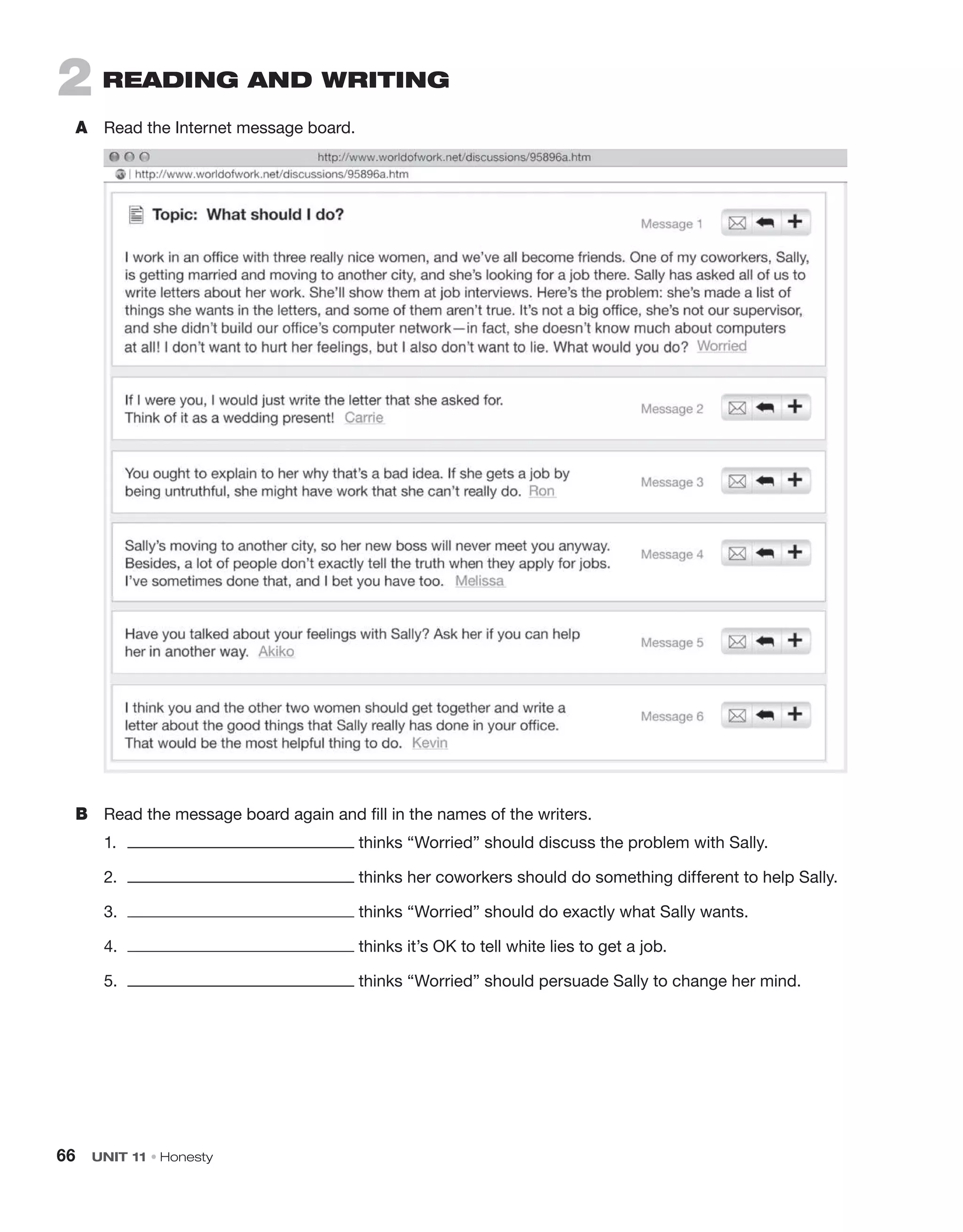 66 UNIT 11 • Honesty
2 rEadIng and WrITIng
A Read the Internet message board.
B Read the message board again and fill in the names of the writers.
1. thinks “Worried” should discuss the problem with Sally.
2. thinks her coworkers should do something different to help Sally.
3. thinks “Worried” should do exactly what Sally wants.
4. thinks it’s OK to tell white lies to get a job.
5. thinks “Worried” should persuade Sally to change her mind.
 