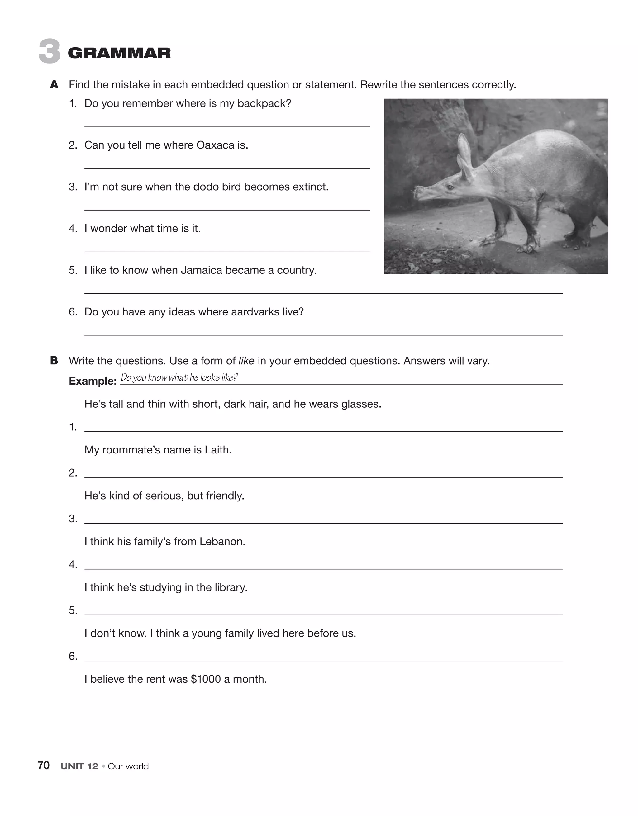 70  UNIT 12 • Our world
3  grammar
A	 Find the mistake in each embedded question or statement. Rewrite the sentences correctly.
1.	 Do you remember where is my backpack?
	 
2.	 Can you tell me where Oaxaca is.
	 
3.	 I’m not sure when the dodo bird becomes extinct.
	 
4.	 I wonder what time is it.
	 
5.	 I like to know when Jamaica became a country.
	 
6.	 Do you have any ideas where aardvarks live?
	 
B	 Write the questions. Use a form of like in your embedded questions. Answers will vary.
Example: 
	 He’s tall and thin with short, dark hair, and he wears glasses.
1.	 
	 My roommate’s name is Laith.
2.	 
	 He’s kind of serious, but friendly.
3.	 
	 I think his family’s from Lebanon.
4.	 
	 I think he’s studying in the library.
5.	 
	 I don’t know. I think a young family lived here before us.
6.	 
	 I believe the rent was $1000 a month.
Do you know what he looks like?
 