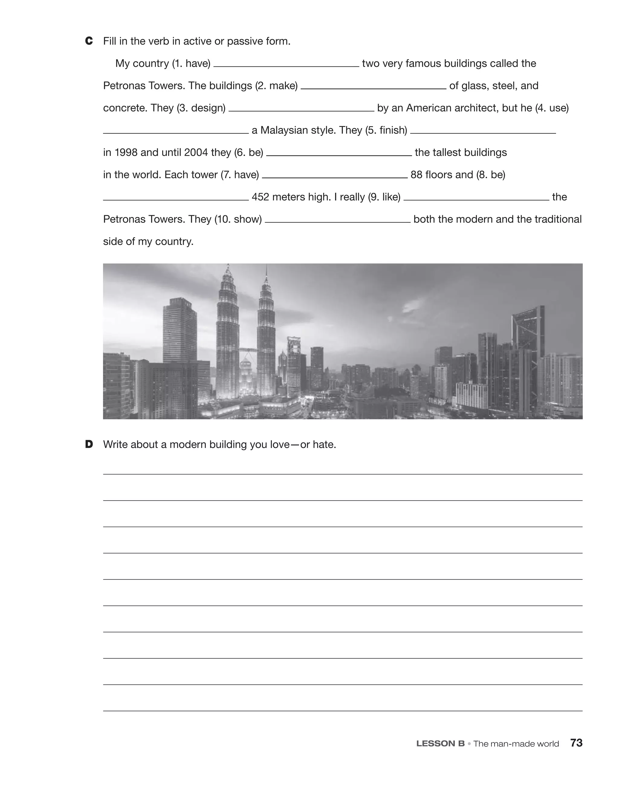 C Fill in the verb in active or passive form.
My country (1. have) two very famous buildings called the
Petronas Towers. The buildings (2. make) of glass, steel, and
concrete. They (3. design) by an American architect, but he (4. use)
a Malaysian style. They (5. finish)
in 1998 and until 2004 they (6. be) the tallest buildings
in the world. Each tower (7. have) 88 floors and (8. be)
452 meters high. I really (9. like) the
Petronas Towers. They (10. show) both the modern and the traditional
side of my country.
LESSON B • The man-made world 73
D Write about a modern building you love—or hate.
 