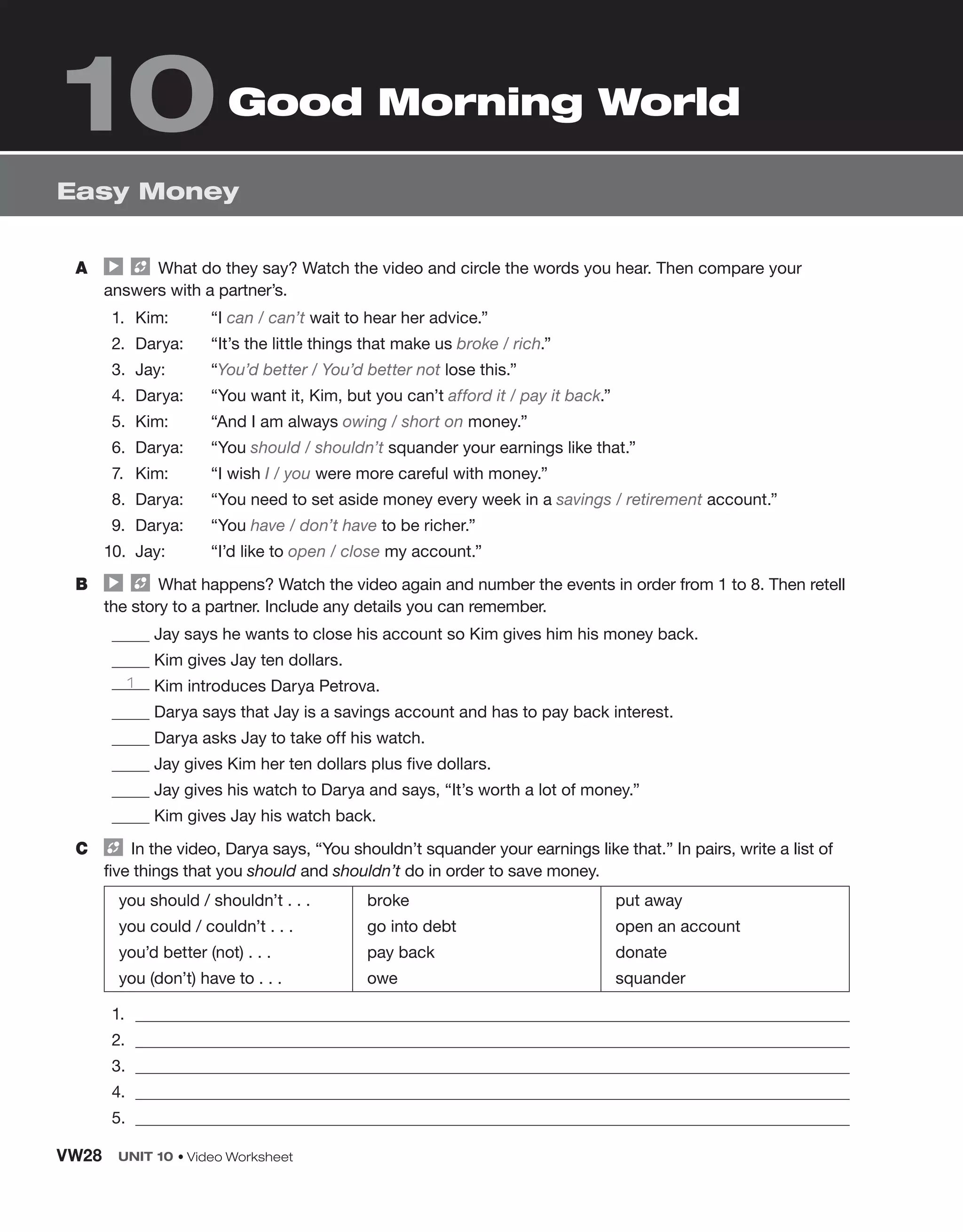 A What do they say? Watch the video and circle the words you hear. Then compare your
answers with a partner’s.
1. Kim: “I can / can’t wait to hear her advice.”
2. Darya: “It’s the little things that make us broke / rich.”
3. Jay: “You’d better / You’d better not lose this.”
4. Darya: “You want it, Kim, but you can’t afford it / pay it back.”
5. Kim: “And I am always owing / short on money.”
6. Darya: “You should / shouldn’t squander your earnings like that.”
7. Kim: “I wish I / you were more careful with money.”
8. Darya: “You need to set aside money every week in a savings / retirement account.”
9. Darya: “You have / don’t have to be richer.”
10. Jay: “I’d like to open / close my account.”
B What happens? Watch the video again and number the events in order from 1 to 8. Then retell
the story to a partner. Include any details you can remember.
Jay says he wants to close his account so Kim gives him his money back.
Kim gives Jay ten dollars.
1 Kim introduces Darya Petrova.
Darya says that Jay is a savings account and has to pay back interest.
Darya asks Jay to take off his watch.
Jay gives Kim her ten dollars plus five dollars.
Jay gives his watch to Darya and says, “It’s worth a lot of money.”
Kim gives Jay his watch back.
C In the video, Darya says, “You shouldn’t squander your earnings like that.” In pairs, write a list of
five things that you should and shouldn’t do in order to save money.
you should / shouldn’t . . .
you could / couldn’t . . .
you’d better (not) . . .
you (don’t) have to . . .
broke
go into debt
pay back
owe
put away
open an account
donate
squander
1.
2.
3.
4.
5.
Easy Money
10Good Morning World
VW28 UNIT 10 • Video Worksheet
 