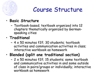 Course Structure Basic Structure Textbook-based; textbook organized into 12 chapters thematically organized by German-speaking cities   Traditional 4 x 50 minutes f2f; 30 students; textbook activities and communication activities in class; interactive workbook as homework Blended (split one traditional section) 2 x 50 minutes f2f; 15 students; some textbook and communicative activities in and some outside of class in pairs/groups or individually; interactive workbook as homework 