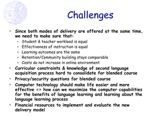 Challenges Since both modes of delivery are offered at the same time, we need to make sure that:  Student & teacher workload is equal Effectiveness of instruction is equal Learning outcomes are the same Retention/Community building stays comparable Costs do not increase in online environment  Curricular constraints & knowledge of second language acquisition process hard to consolidate for blended course Privacy/security questions for blended course Computer technology should make life easier and more effective => how can we maximize the computer capabilities for the benefits of language learning and learning about the language learning process Financial resources to implement and evaluate the new delivery model 