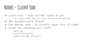 Hooks - Client Side
● Local only - they are NOT saved in git
○ This means that they are only on the local machine
● Not automatically shared
● Can deploy code - in certain cases this is right
● Great for checking your stuff
○ Spelling
○ Syntax formatting
○ Commit message structure
 