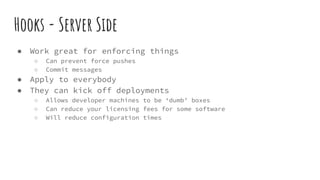 Hooks - Server Side
● Work great for enforcing things
○ Can prevent force pushes
○ Commit messages
● Apply to everybody
● They can kick off deployments
○ Allows developer machines to be ‘dumb’ boxes
○ Can reduce your licensing fees for some software
○ Will reduce configuration times
 