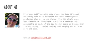 About Me
I've been dabbling with code since the late 90's and
currently work with Microsoft Business Intelligence
products. When given the chance, I write single page
applications in JavaScript. I'm also a stickler for
automating as much of the day to day tasks as I can. When
I'm not coding, I enjoy camping and hanging out with my
wife and sons.
Email: Dan@ShraderLand.com
 