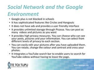 www.tetoitupu.org
Social Network and the Google
Environment
• Google plus is not blocked in schools
• It has sophisticated features like Circles and Hangouts
• It does not have ads and provides a user friendly interface
• It provides unlimited storage through Picassa. You can post as
many videos and pictures as you want
• It provides high privacy measures. You can choose who can see
your posts, pictures and your information. You can select from
different levels of privacy to each section.
• You can easily edit your pictures after you have uploaded them.
You can rotate, change the colour and contrast and cross your
photos.
• It integrates a YouTube search bar to enable users to search for
YouTube videos without having to leave the page.
 