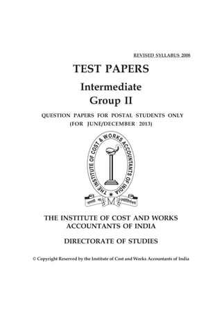REVISED SYLLABUS 2008


                   TEST PAPERS
                       Intermediate
                         Group II
    QUESTION PAPERS FOR POSTAL STUDENTS ONLY
                 (FOR JUNE/DECEMBER 2013)




     THE INSTITUTE OF COST AND WORKS
           ACCOUNTANTS OF INDIA

               DIRECTORATE OF STUDIES

© Copyright Reserved by the Institute of Cost and Works Accountants of India
 