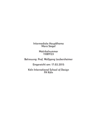 Intermediate Hauptthema
Mara Siegel
Matrikelnummer
11089123
Betreuung: Prof. Wolfgang Laubersheimer
Eingereicht am: 17.03.2015
Köln International School of Design
FH Köln
 
