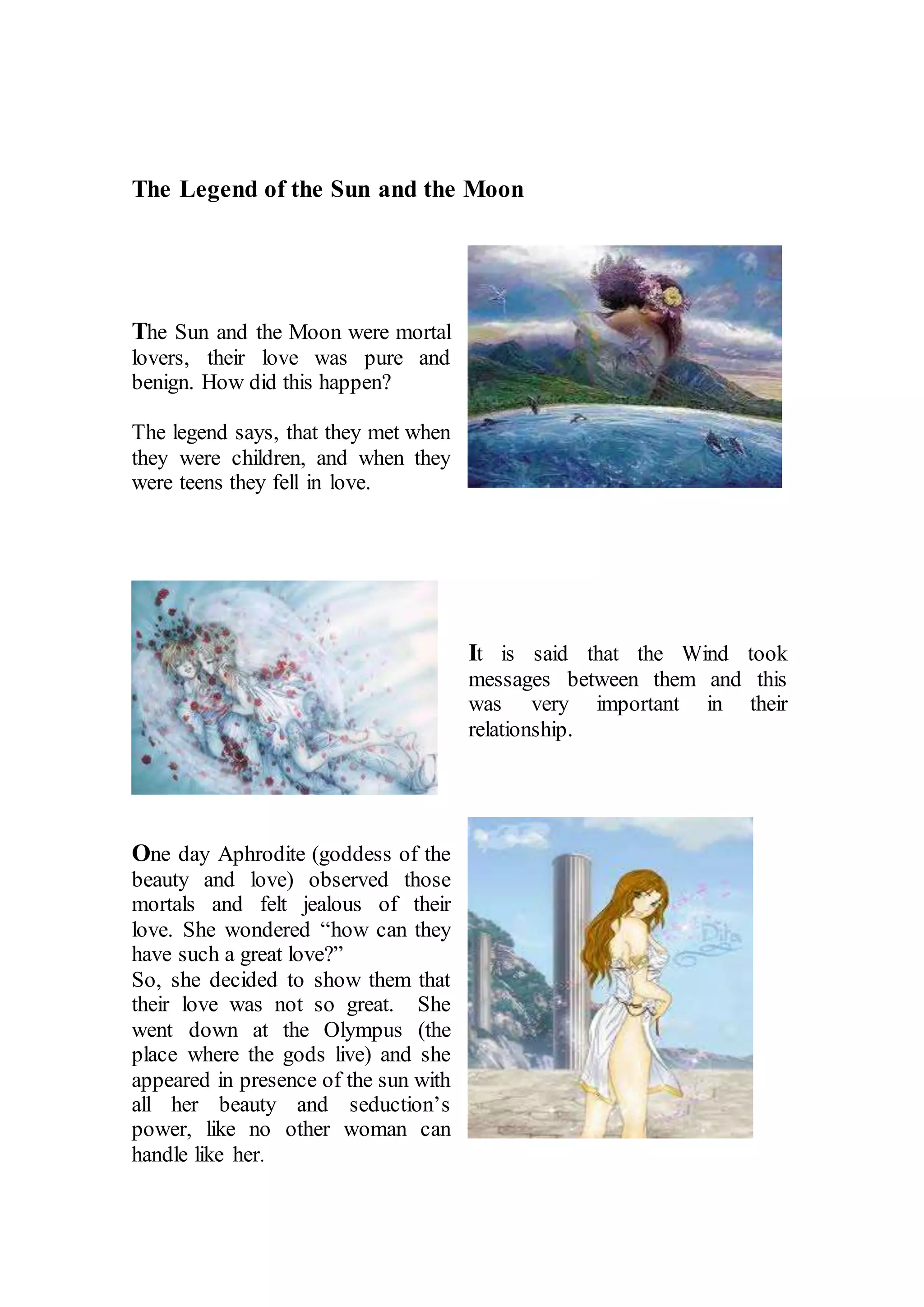 The Legend of the Sun and the Moon
The Sun and the Moon were mortal
lovers, their love was pure and
benign. How did this happen?
The legend says, that they met when
they were children, and when they
were teens they fell in love.
It is said that the Wind took
messages between them and this
was very important in their
relationship.
One day Aphrodite (goddess of the
beauty and love) observed those
mortals and felt jealous of their
love. She wondered “how can they
have such a great love?”
So, she decided to show them that
their love was not so great. She
went down at the Olympus (the
place where the gods live) and she
appeared in presence of the sun with
all her beauty and seduction’s
power, like no other woman can
handle like her.