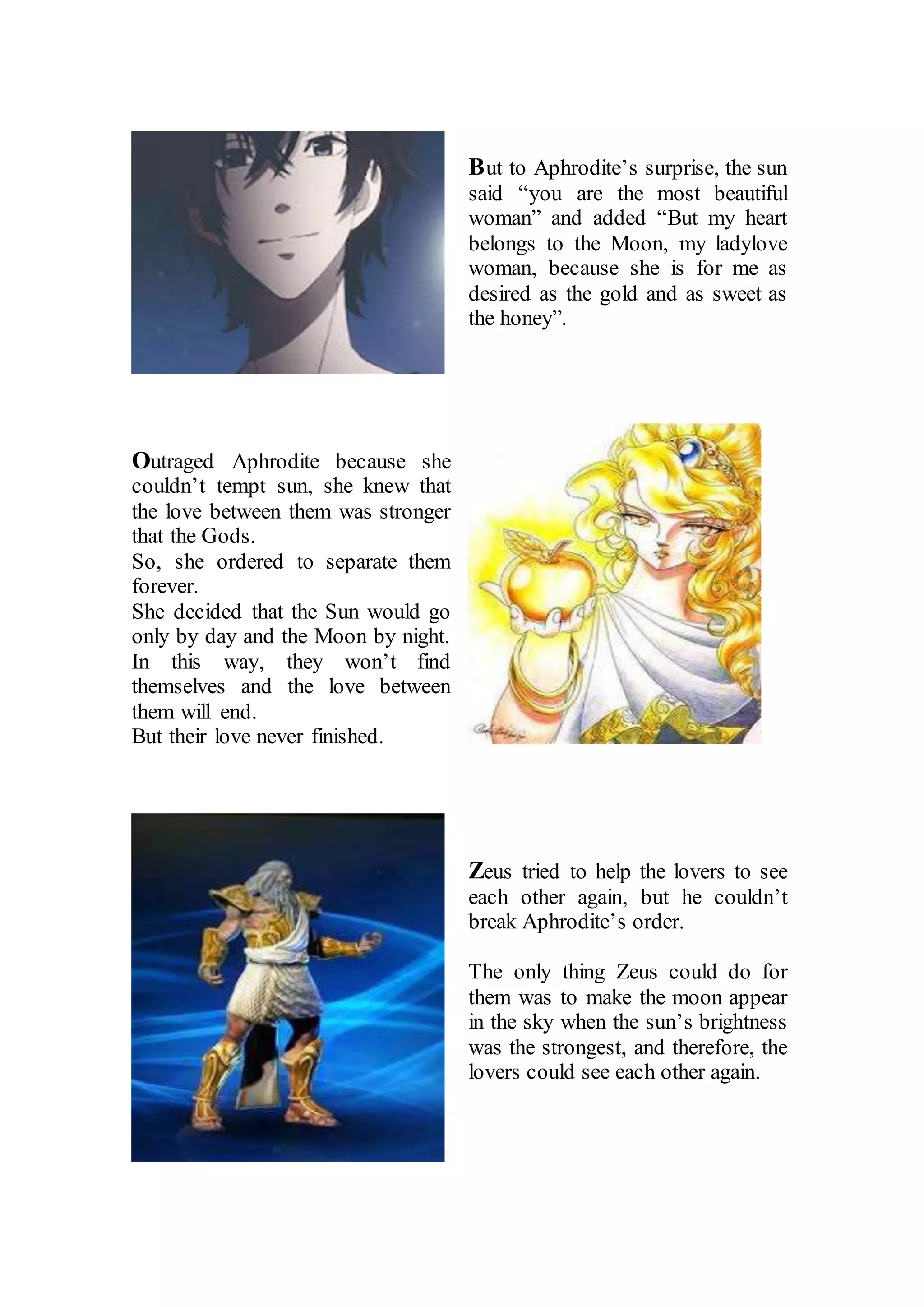 But to Aphrodite’s surprise, the sun
said “you are the most beautiful
woman” and added “But my heart
belongs to the Moon, my ladylove
woman, because she is for me as
desired as the gold and as sweet as
the honey”.
Outraged Aphrodite because she
couldn’t tempt sun, she knew that
the love between them was stronger
that the Gods.
So, she ordered to separate them
forever.
She decided that the Sun would go
only by day and the Moon by night.
In this way, they won’t find
themselves and the love between
them will end.
But their love never finished.
Zeus tried to help the lovers to see
each other again, but he couldn’t
break Aphrodite’s order.
The only thing Zeus could do for
them was to make the moon appear
in the sky when the sun’s brightness
was the strongest, and therefore, the
lovers could see each other again.