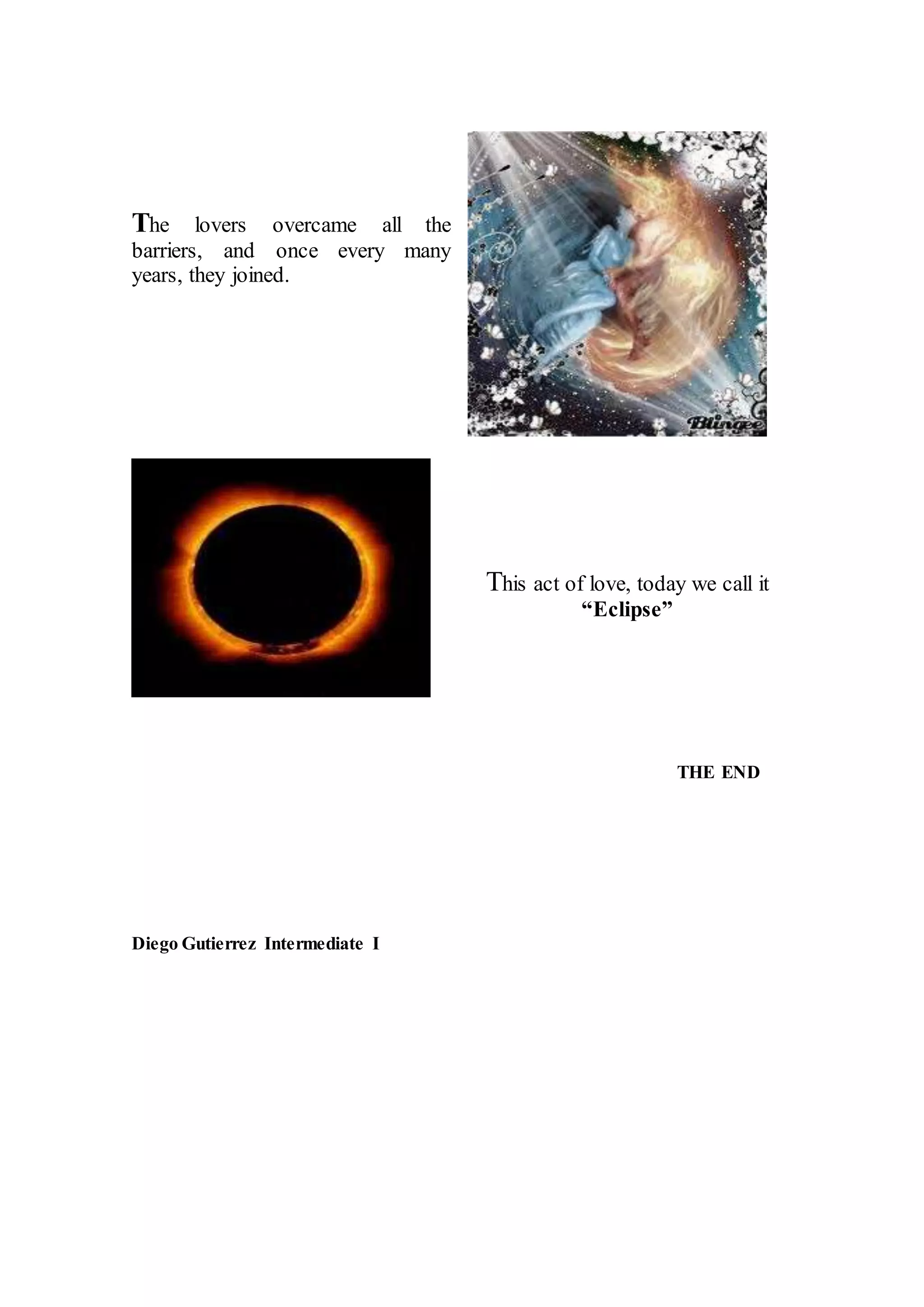 The lovers overcame all the
barriers, and once every many
years, they joined.
This act of love, today we call it
“Eclipse”
THE END
Diego Gutierrez Intermediate I