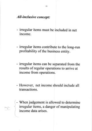 11
All-inclusive concept:
- irregular items must be included in net
income.
- irregular items contribute to the long-run
profitability of the business entity.
- irregular items can be separated from the
results of regular operations to arrive at
income from operations.
- However, net income should include all
transactions.
I - When judgement is allowed to determine
irregular items, a danger of manipulating
income dataarises.
 