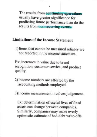 The results from continuing operations
usually have greater significance for
predicting future performance than do the
results from non-recurring events.
Limitations of the fncome Statement
I ) Items that cannot be measured reliabl y are
not reported in the income statement.
Ex: increases in value due to brand
recognition, customer service, and product
quality.
2) Income numbers are affected by the
accounting methods employed.
3) Income measurement involves judgement.
Ex: determination of useful lives of fixed
assets can change between companies.
Similarly, companies may make overly
optimistic estimate of bad-debt write-offs.
 